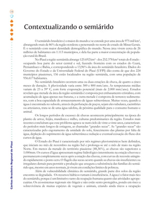 18




                                       Contextualizando o semiárido
                                                 O semiárido brasileiro é o maior do mundo e se estende por uma área de 975 mil km²,
                                       abrangendo mais de 86% da região nordeste e penetrando no norte do estado de Minas Gerais.
                                       É o semiárido com maior densidade demográfica do mundo. Nessa área vivem cerca de 26
                                       milhões de habitantes em 1.113 municípios, e dela faz parte a maior concentração de popula-
                                       ção rural do Brasil.
                                                 No Piauí a região semiárida abrange 125.692 km² - dos 252.378 km² totais do Estado -
                                       ocupando boa parte do setor central e sul, fazendo fronteira com os estados do Ceará,
                                       Pernambuco e Bahia, e correspondendo a 13,96% da área do semiárido brasileiro. Dados do
                                       Governo do Estado e da Universidade Federal do Piauí (UFPI) dão conta de que dos 224
                                       municípios piauienses, 156 estão localizados na região semiárida, com uma população de
                                       956.617 habitantes.
                                                 No semiárido brasileiro ocorrem uma ou duas estações de chuva, de quatro a cinco
                                       meses de duração. A pluviosidade varia entre 300 e 800 mm/ano. As temperaturas médias
                                       variam de 23 a 39º C, com forte evaporação potencial (mais de 2.000 mm/ano). Estudos
                                       revelam que metade da área da região semiárida é composta por embasamento cristalino, com
                                       acumulação de água apenas nas fraturas, e a outra metade é composta de terrenos sedimenta-
                                       res, com a boa capacidade de armazenamento de águas subterrâneas. Muitas vezes, quando a
                                       água é encontrada no subsolo, através da perfuração de poços, sejam eles tubulares, cacimbões
                                       ou artesianos, trata-se de uma água salobra, de péssima qualidade para o consumo humano e
                                       animal.
                                                 Os longos períodos de escassez de chuvas acontecem principalmente na época do
                                       plantio de arroz, feijão, mandioca e milho, culturas predominantes da região. Estudos mais
                                       recentes concluíram que esse problema agrava-se num ciclo de vinte a vinte anos, caracterizan-
                                       do períodos mais longos de estiagens, as chamadas “grandes secas”. As “grandes secas” são
                                       caracterizadas pelo esgotamento da umidade do solo, fenecimento das plantas por falta de
                                       água, depleção do suprimento de água subterrânea e redução e eventual cessação do fluxo dos
                                       cursos de água.
                                                 O Estado do Piauí é caracterizado por três regimes pluviométricos bem definidos,
Cáritas Brasileira Regional do Piauí




                                       que iniciam no mês de novembro na região Sul e prolonga-se até o mês de maio na região
                                       Norte. Em menos da metade do território piauiense (48,36%), as chuvas são superiores a
                                       1.000mm. Os cursos d’água apresentam regime hidrológico intermitente na estação chuvosa e
                                       permanecem completamente secos após a estação das chuvas, com curvas de recessão atingin-
                                       do rapidamente o ponto zero. O flagelo das secas ocorre quando as chuvas são insuficientes ou
                                       irregulares demais para permitir a produção que assegura a subsistência das famílias do semiá-
                                       rido que, mesmo em anos normais, já vivem em condições limites de pobreza.
                                                 Além de vulnerabilidade climática do semiárido, grande parte dos solos da região
                                       encontra-se degradada. Os recursos hídricos rumam à insuficiência. A água é o fator mais rico
                                       do semiárido, porque é um limitativo tanto da ocupação humana quanto das atividades agrope-
                                       cuárias. Os ecossistemas regionais são frágeis e não estão sento protegidos, pondo em risco a
                                       sobrevivência de muitas espécies de vegetais e animais, criando ainda riscos a ocupação
 