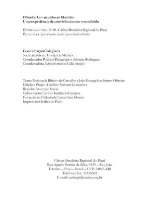 O Sonho Construído em Mutirão:
Uma experiência de convivência com o semiárido

Direitos autorais - 2010 - Cáritas Brasileira Regional do Piauí
Permitida a reprodução desde que citada a fonte



Coordenação Colegiada
Secretária Geral: Hortência Mendes
Coordenador Político-Pedagógico: Adonias Rodrigues
Coordenadora Administrativa: Célia Araújo



Texto: Rosângela Ribeiro de Carvalho e João Evangelista Santos Oliveira
Edição e Projeto Gráfico: Mariana Gonçalves
Revisão: Assunção Sousa
Colaboração: Carlos Humberto Campos
Fotografias: Gildásio de Lima e Iran Morais
Impressão: Gráfica do Povo




                       Cáritas Brasileira Regional do Piauí
                  Rua Agnelo Pereira da Silva, 3135 – São João
                   Teresina – Piauí – Brasil – CEP: 64045-440
                             Telefone/fax: 32336302
                         E-mail: caritaspi@caritas.org.br
 