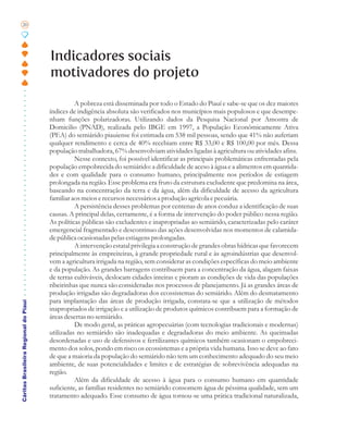 20




                                       Indicadores sociais
                                       motivadores do projeto

                                                 A pobreza está disseminada por todo o Estado do Piauí e sabe-se que os dez maiores
                                       índices de indigência absoluta são verificados nos municípios mais populosos e que desempe-
                                       nham funções polarizadoras. Utilizando dados da Pesquisa Nacional por Amostra de
                                       Domicilio (PNAD), realizada pelo IBGE em 1997, a População Econômicamente Ativa
                                       (PEA) do semiárido piauiense foi estimada em 538 mil pessoas, sendo que 41% não auferiam
                                       qualquer rendimento e cerca de 40% recebiam entre R$ 33,00 e R$ 100,00 por mês. Dessa
                                       população trabalhadora, 67% desenvolviam atividades ligadas à agricultura ou atividades afins.
                                                 Nesse contexto, foi possível identificar as principais problemáticas enfrentadas pela
                                       população empobrecida do semiárido: a dificuldade de aceso à água e a alimentos em quantida-
                                       des e com qualidade para o consumo humano, principalmente nos períodos de estiagem
                                       prolongada na região. Esse problema era fruto da estrutura excludente que predomina na área,
                                       baseando na concentração da terra e da água, além da dificuldade de acesso da agricultura
                                       familiar aos meios e recursos necessários a produção agrícola e pecuária.
                                                 A persistência desses problemas por centenas de anos conduz a identificação de suas
                                       causas. A principal delas, certamente, é a forma de intervenção do poder público nessa região.
                                       As políticas públicas são excludentes e inapropriadas ao semiárido, caracterizadas pelo caráter
                                       emergencial fragmentado e descontinuo das ações desenvolvidas nos momentos de calamida-
                                       de pública ocasionadas pelas estiagens prolongadas.
                                                 A intervenção estatal privilegia a construção de grandes obras hídricas que favorecem
                                       principalmente às empreiteiras, à grande propriedade rural e às agroindústrias que desenvol-
                                       vem a agricultura irrigada na região, sem considerar as condições específicas do meio ambiente
                                       e da população. As grandes barragens contribuem para a concentração da água, alagam faixas
                                       de terras cultiváveis, deslocam cidades inteiras e pioram as condições de vida das populações
                                       ribeirinhas que nunca são consideradas nos processos de planejamento. Já as grandes áreas de
                                       produção irrigadas são degradadoras dos ecossistemas do semiárido. Além do desmatamento
                                       para implantação das áreas de produção irrigada, constata-se que a utilização de métodos
Cáritas Brasileira Regional do Piauí




                                       inapropriados de irrigação e a utilização de produtos químicos contribuem para a formação de
                                       áreas desertas no semiárido.
                                                 De modo geral, as práticas agropecuárias (com tecnologias tradicionais e modernas)
                                       utilizadas no semiárido são inadequadas e degradadoras do meio ambiente. As queimadas
                                       desordenadas e uso de defensivos e fertilizantes químicos também ocasionam o empobreci-
                                       mento dos solos, pondo em risco os ecossistemas e a própria vida humana. Isso se deve ao fato
                                       de que a maioria da população do semiárido não tem um conhecimento adequado do seu meio
                                       ambiente, de suas potencialidades e limites e de estratégias de sobrevivência adequadas na
                                       região.
                                                 Além da dificuldade de acesso à água para o consumo humano em quantidade
                                       suficiente, as famílias residentes no semiárido consomem água de péssima qualidade, sem um
                                       tratamento adequado. Esse consumo de água tornou-se uma prática tradicional naturalizada,
 