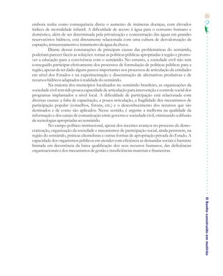21

embora tenha como consequência direta o aumento de inúmeras doenças, com elevados
índices de mortalidade infantil. A dificuldade de acesso à água para o consumo humano e
doméstico, além de ser determinada pela privatização e concentração das águas em grandes
reservatórios hídricos, está diretamente relacionada com uma cultura de desvalorização da
captação, armazenamento e tratamento da água da chuva.
          Diante dessas constatações de principais causas das problemáticas do semiárido,
poderiam parecer fáceis as soluções: tornar as políticas públicas apropriadas à região e promo-
ver a educação para a convivência com o semiárido. No entanto, a sociedade civil não tem
conseguido participar efetivamente dos processos de formulação de políticas públicas para a
região, apesar de ter dado alguns passos importantes nos processos de articulação de entidades
em nível dos Estados e na experimentação e disseminação de alternativas produtivas e de
recursos hídricos adaptados à realidade do semiárido.
          Na maioria dos municípios localizados no semiárido brasileiro, as organizações da
sociedade civil tem tido pouca capacidade de articulação para intervenção e controle social dos
programas implantados a nível local. A dificuldade de participação está relacionada com
diversas causas: a falta de capacitação, a pouca articulação, a fragilidade dos mecanismos de
participação popular (conselhos, fóruns, etc.) e o desconhecimento dos recursos que são
destinados e de como são aplicados. Nesse sentido, é urgente a melhoria na qualidade da
informação e dos canais de comunicação entre governo e sociedade civil, otimizando a difusão
de tecnologias apropriadas ao semiárido.
          No campo político-institucional, apesar dos recentes avanços no processo de demo-
cratização, organização da sociedade e mecanismos de participação social, ainda persistem, na
região do semiárido, práticas clientelistas e outras formas de apropriação privada do Estado. A
capacidade dos organismos públicos em atender com eficiência as demandas sociais é bastante
limitada em decorrência da baixa qualificação dos seus recursos humanos, das deficiências
organizacionais e dos mecanismos de gestão e insuficiências materiais e financeiras.




                                                                                                  O Sonho construído em mutirão
 