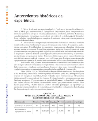 22




                                       Antecedentes históricos da
                                       experiência

                                                  A Cáritas Brasileira é um organismo ligado à Conferencia Nacional dos Bispos do
                                       Brasil (CNBB) que, testemunhando o Evangelho da Esperança de Jesus, compromete-se a
                                       promover e animar o serviço da solidariedade ecumênica libertadora, participar da defesa da
                                       vida, da organização popular e da construção de um projeto de sociedade, a partir dos excluí-
                                       dos e excluídas, contribuindo para a conquista da cidadania plena para todas as pessoas, a
                                       caminho do Reino de Deus.
                                                  A Cáritas tem tido uma presença constante nessa realidade do semiárido brasileiro,
                                       contribuindo com as famílias empobrecidas, através de diversas formas de atuação: na realiza-
                                       ção de campanhas de solidariedade nos momentos emergentes de calamidade pública, que
                                       agravam a situação estrutural de miséria e pobreza na região; no desenvolvimento de ações
                                       permanentes de formação e de apoio às organizações comunitárias; nas iniciativas comunitári-
                                       as de geração e melhoria de renda (com os projetos alternativos comunitários); na dissemina-
                                       ção de técnicas apropriadas de manejo de recursos hídricos; e no apoio efetivo (financeiro e
                                       material) para a construção de pequenos reservatórios de água da chuva, para manutenção,
                                       equipamento e recuperação de mananciais e reservatórios hídricos para abastecimento familiar.
                                                 Nos últimos anos, a Cáritas Brasileira tem tentado desenvolver uma intervenção pró-
                                       ativa na região (atuando sobre as causas dos problemas e não sobre suas consequências) através
                                       da formação para a cidadania, a universalização do acesso à água para o consumo humano e a
                                       produção como elementos estratégicos para melhoria da qualidade de vida na região.
                                                 Entre 1998 e 1999, a Cáritas Brasileira Regional Piauí coordenou a distribuição de
                                       1.100 (mil e cem) toneladas de alimentos para 55 mil famílias (cerca de 275 mil pessoas) que
                                       estavam em situação de calamidade. Foram realizadas ações permanentes de infraestrutura
                                       hídrica, apoiando a construção de 363 cisternas de placas (captação e armazenamento de água
                                       da chuva), equipando 17 poços artesianos, revestindo 12 poços e realizando 02 canalizações
                                       para facilitar o acesso das famílias e comunidades rurais à água para consumo humano. Além
                                       dessas ações diretas, a Cáritas realizou diversas atividades pedagógicas de capacitação de
Cáritas Brasileira Regional do Piauí




                                       agentes pastorais e animadores de comunidade, aprofundando o conhecimento da realidade e
                                       das formas de convivência com o semiárido piauiense.

                                                                     QUADRO 01
                                                     AÇÕES DE APOIO DA CÁRITAS PIAUÍ AO ACESSO A
                                                            RECURSOS HÍDRICOS -1999 A 2000
                                        Tipo de ação              Cisternas Valor (R$) Famílias Pessoas Localidade Município

                                        Construção de cisternas      397   181.481,00     409      2.045       34           12

                                        Revestimento e
                                        equipamento de poços         18     41.318,49    5.554    30.000       13           11
 
