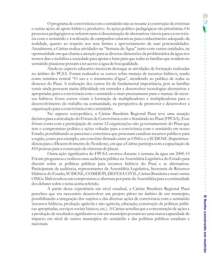 23

           O programa de convivência com o semiárido não se resume à construção de cisternas
e outras ações de apoio hídrico e produtivo. As ações político-pedagógicas são prioritárias. Os
processos pedagógicos se referem tanto à disseminação de alternativas viáveis para a convivên-
cia com o semiárido e à realização de campanhas educativas para conhecimento adequado da
realidade, quanto ao respeito aos seus limites e aproveitamento de suas potencialidades.
Anualmente a Cáritas realiza atividades na “Semana da Água” junto com outras entidades, na
oportunidade em que chama a atenção para as diversas dimensões da problemática da água nos
nossos dias e mobiliza a sociedade para apoiar e lutar para que todas as famílias que residem no
semiárido piauiense possam a ter acesso à água de boa qualidade.
           Ainda no aspecto educativo merecem destaque as atividades de formação realizadas
no âmbito do PCSA. Foram realizados os cursos sobre manejo de recursos hídricos, tendo
como temática central “O uso e o tratamento d’água”, atendendo ao publico de todas as
dioceses do Piauí. A realização dos cursos foi de fundamental importância, pois as famílias
rurais ainda possuem muita dificuldade em entender e desenvolver tecnologias alternativas e
apropriadas para a convivência com o semiárido e mais precisamente para o manejo de recur-
sos hídricos. Esses cursos visam à formação de multiplicadores e multiplicadoras para o
desenvolvimento do trabalho na comunidade, na perspectiva de promover e desenvolver a
organização para a convivência com o semiárido.
           No aspecto sociopolítico, a Cáritas Brasileira Regional Piauí teve uma atuação
decisiva para a articulação do Fórum de Convivência com o Semiárido no Piauí (FPCSA). Esse
fórum conta com a participação de outras 12 organizações não governamentais do Piauí que
tem o compromisso político e ações voltadas para a convivência com o semiárido em nosso
Estado, possibilitando as parcerias e convênios que procuram canalizar recursos públicos para
a região, como por exemplo, um convênio firmado entre as ONGs e a SUDENE (Superinten-
dência para o Desenvolvimento do Nordeste), em que a Cáritas participa com a capacitação de
810 pessoas para a construção de cisternas de placas.
           Outra ação significativa do FPCSA ocorreu durante a semana da água em 2000. O
Fórum programou e realizou uma audiência pública na Assembléia Legislativa do Estado para
discutir sobre as políticas públicas para recursos hídricos do Piauí e as alternativas.
Participaram da audiência, representantes da Assembléia Legislativa, Secretaria de Recursos
Hídricos do Estado, SUDENE, COMDEPI, DEFESA CIVIL, Cáritas Brasileira e mais outras
ONGs. Dali resultou um compromisso e abertura por parte da Assembléia para a continuidade
dos debates sobre o tema acima referido.
           A partir dessa experiência em nível estadual, a Cáritas Brasileira Regional Piauí
percebeu que era necessário desenvolver um projeto piloto no âmbito de um município,
                                                                                                     O Sonho construído em mutirão
possibilitando a integração dos sujeitos e das diversas ações de convivência com o semiárido
(recursos hídricos, produção agrícola e não agrícola, educação, construção de políticas públi-
cas apropriadas, serviços sociais básicos, etc.). A Cáritas acredita que a concentração de ações e
a produção de resultados significativos em um município possam ter uma maior capacidade de
impacto em nível de outros municípios do semiárido e das políticas públicas estaduais e
nacionais.
 