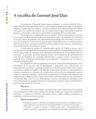 24




                                       A escolha de Coronel José Dias

                                                 Os processos de discussão foram sendo construídos e, a partir de abril de 2000, a
                                       Cáritas Brasileira Regional do Piauí definiu, pelas condições climáticas da região e pela disponi-
                                       bilidade da equipe regional, implantar o projeto na Diocese de São Raimundo Nonato. Diante
                                       disso, passou-se a analisar as condições dos municípios daquela região para receber as ações do
                                       projeto e, após estudos e reflexões, foi apresentado ao município de Coronel José Dias.
                                                 O município foi escolhido com base nos seguintes critérios: localização no semiárido
                                       com a incidência das problemáticas de convivência com a região; a possibilidade de continuida-
                                       de de ação através de parcerias com organizações da sociedade civil, movimentos sociais e o
                                       governo municipal; a existência de estrutura de apoio (Cáritas Diocesana ou entidade membro,
                                       apoio da Igreja local – paróquia); indicadores socioeconômicos: nível de renda, analfabetismo,
                                       mortalidade infantil e abastecimento de água.
                                                 A elaboração do projeto foi assumida pelos agentes da Cáritas e contou com a
                                       participação ativa de representantes da prefeitura municipal de Coronel José Dias, representan-
                                       tes das organizações da sociedade civil e lideranças comunitárias das comunidades rurais do
                                       município. As principais atividades realizadas foram: um levantamento de informações em
                                       cada uma das localidades do município, identificando os aspectos sociais e econômicos da
                                       realidade local, as principais problemáticas, potencialidades e expectativas dos moradores e
                                       moradoras daquela região.
                                                 Em setembro de 2000, foi realizado um Seminário Municipal de Planejamento, com a
                                       participação de 95 pessoas, onde foi aprofundado o diagnóstico com a identificação das
                                       potencialidades municipais e os principais problemas enfrentados pelas famílias. Estes eventos
                                       realizados possibilitaram também a identificação de prioridades de ação, a consensualidade de
                                       objetivos e interesses e a afirmação de compromissos entre as diversas organizações partici-
                                       pantes. O seminário municipal, acima citado, foi planejado e realizado conjuntamente pela
                                       Cáritas Brasileira Regional Piauí, Cáritas Diocesana de São Raimundo Nonato, Paróquia de
                                       Coronel José Dias e pelo Governo Municipal que assumiu as atividades de articulação, trans-
                                       porte, alimentação e hospedagem das pessoas participantes, além de oferecer toda infraestru-
                                       tura necessária a realização do evento.
Cáritas Brasileira Regional do Piauí




                                                Objetivos:
                                                A experiência teve como objetivo geral desenvolver um conjunto de ações articuladas
                                       que possibilitassem melhoria das condições de vida das famílias que residiam no semiárido do
                                       município e, a partir dos resultados alcançados, propor políticas públicas apropriadas ao
                                       semiárido nos níveis municipal e estadual.
                                                Objetivos específicos:
                                                    • Viabilizar o acesso a estruturas de captação e armazenamento de água de chuva e
                                                    o aproveitamento sustentável dos mananciais hídricos existentes no município;
                                                    • Favorecer o acesso a recursos e infraestrutura para o desenvolvimento de
                                                    iniciativas produtivas apropriadas ao semiárido favorecendo a melhoria de renda
 