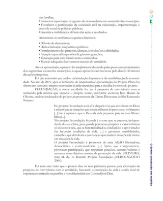 25

            das famílias;
            • Promover capacitação de agentes de desenvolvimento sustentável no município;
            • Fortalecer a participação da sociedade civil na elaboração, implementação e
            controle social de políticas públicas;
            • Garantir a visibilidade e difusão das ações e resultados.
            Assumiram-se também as seguintes diretrizes:
            • Difusão de alternativas;
            • Democratização das políticas públicas;
            • Fortalecimento das parcerias, alianças, articulações e afinidades;
            • Atenção especial às questões de gênero e gerações;
            • Educação para convivência com o semiárido e
            • Manejo adequado dos recursos naturais do semiárido.
          Ao ser apresentado, o projeto foi amplamente discutido pelas pessoas representantes
dos segmentos sociais dos municípios, as quais apresentaram interesse pelo desenvolvimento
das ações propostas.
          Foi esta comissão que cuidou da instalação do projeto e da sensibilização da comuni-
dade. No ano de 2001, após o Seminário de lançamento e apresentação do Projeto Piloto foi
aberto um concurso interno nas escolas da rede municipal para a escolha do nome do projeto.
          FECUNDAÇÃO, o nome escolhido fez jus à proposta de convivência com o
semiárido pela mística que envolve o próprio nome, conforme escreveu Iran Morais de
Oliveira, então coordenador do projeto, representante da Cáritas Diocesana de São Raimundo
Nonato:
                        No projeto Fecundação está a Fé daqueles/as que acreditam em Deus
                        e sabem que as situações que levam milhares de pessoas ao sofrimento
                        [...] não é o projeto que o Deus da vida preparou para os seus filhos e
                        filhas [...].
                        No projeto Fecundação, fecunda é a terra que se prepara, indepen-
                        dente do seu clima, pois guarda potenciais próprios e características
                        só existentes nela, que se bem trabalhados, conduzidos e aproveitados
                        faz fecundar condições de vida. [...] e germinar possibilidades,
                        caminhos que devolvam a confiança e que mudem situações de morte
                        em situações de vida.
                        O projeto Fecundação é promotor de uma AÇÃO libertadora,

                                                                                                  O Sonho construído em mutirão
                        democrática e contextualizada. [...] Ações que comprometem,
                        provocam participação, que respeitam gerações, culturas/saberes e
                        natureza num objetivo comum de promoção da vida. (OLIVEIRA,
                        Iran M. de. In Boletim Projeto fecundação JULHO/AGOSTO
                        2004).
        Foi com esta visão que o projeto deu os seus primeiros passos para efetivação da
proposta de convivência com o semiárido, buscando a promoção da vida e sendo sinal de
esperança construída na partilha e na solidariedade em Coronel José Dias.
 