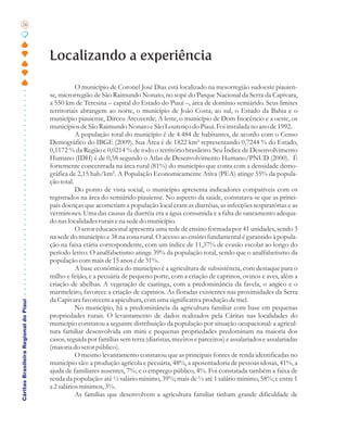 26




                                       Localizando a experiência

                                                  O município de Coronel José Dias está localizado na mesorregião sudoeste piauien-
                                       se, microrregião de São Raimundo Nonato, no sopé do Parque Nacional da Serra da Capivara,
                                       a 550 km de Teresina – capital do Estado do Piauí –, área de domínio semiárido. Seus limites
                                       territoriais abrangem ao norte, o município de João Costa; ao sul, o Estado da Bahia e o
                                       município piauiense, Dirceu Arcoverde; A leste, o município de Dom Inocêncio e a oeste, os
                                       municípios de São Raimundo Nonato e São Lourenço do Piauí. Foi instalada no ano de 1992.
                                                  A população total do município é de 4.484 de habitantes, de acordo com o Censo
                                       Demográfico do IBGE (2009). Sua Área é de 1822 km² representando 0,7244 % do Estado,
                                       0,1172 % da Região e 0,0214 % de todo o território brasileiro. Seu Índice de Desenvolvimento
                                       Humano (IDH) é de 0,58 segundo o Atlas de Desenvolvimento Humano/PNUD (2000). É
                                       fortemente concentrada na área rural (81%) do município que conta com a densidade demo-
                                       gráfica de 2,15 hab/km². A População Economicamente Ativa (PEA) atinge 55% da popula-
                                       ção total.
                                                  Do ponto de vista social, o município apresenta indicadores compatíveis com os
                                       registrados na área do semiárido piauiense. No aspecto da saúde, constatava-se que as princi-
                                       pais doenças que acometiam a população local eram as diarréias, as infecções respiratórias e as
                                       verminoses. Uma das causas da diarréia era a água consumida e a falta de saneamento adequa-
                                       do nas localidades rurais e na sede do município.
                                                  O setor educacional apresenta uma rede de ensino formada por 41 unidades, sendo 3
                                       na sede do município e 38 na zona rural. O acesso ao ensino fundamental é garantido à popula-
                                       ção na faixa etária correspondente, com um índice de 11,37% de evasão escolar ao longo do
                                       período letivo. O analfabetismo atinge 39% da população total, sendo que o analfabetismo da
                                       população com mais de 15 anos é de 31%.
                                                  A base econômica do município é a agricultura de subsistência, com destaque para o
                                       milho e feijão, e a pecuária de pequeno porte, com a criação de caprinos, ovinos e aves, além a
                                       criação de abelhas. A vegetação de caatinga, com a predominância da favela, o angico e o
                                       marmeleiro, favorece a criação de caprinos. As floradas existentes nas proximidades da Serra
                                       da Capivara favorecem a apicultura, com uma significativa produção de mel.
Cáritas Brasileira Regional do Piauí




                                                  No município, há a predominância da agricultura familiar com base em pequenas
                                       propriedades rurais. O levantamento de dados realizados pela Cáritas nas localidades do
                                       município constatou a seguinte distribuição da população por situação ocupacional: a agricul-
                                       tura familiar desenvolvida em mini e pequenas propriedades predominam na maioria dos
                                       casos, seguida por famílias sem terra (diaristas, meeiros e parceiros) e assalariados e assalariadas
                                       (maioria do setor público).
                                                  O mesmo levantamento constatou que as principais fontes de renda identificadas no
                                       município são: a produção agrícola e pecuária, 48%, a aposentadoria de pessoas idosas, 41%, a
                                       ajuda de familiares ausentes, 7%; e o emprego público, 4%. Foi constatada também a faixa de
                                       renda da população: até ½ salário mínimo, 39%; mais de ½ até 1 salário mínimo, 58%; e entre 1
                                       a 2 salários mínimos, 3%.
                                                  As famílias que desenvolvem a agricultura familiar tinham grande dificuldade de
 