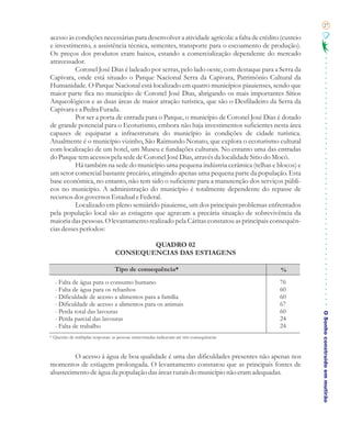 27

acesso às condições necessárias para desenvolver a atividade agrícola: a falta de crédito (custeio
e investimento, a assistência técnica, sementes, transporte para o escoamento de produção).
Os preços dos produtos eram baixos, estando a comercialização dependente do mercado
atravessador.
          Coronel José Dias é ladeado por serras, pelo lado oeste, com destaque para a Serra da
Capivara, onde está situado o Parque Nacional Serra da Capivara, Patrimônio Cultural da
Humanidade. O Parque Nacional está localizado em quatro municípios piauienses, sendo que
maior parte fica no município de Coronel José Dias, abrigando os mais importantes Sítios
Arqueológicos e as duas áreas de maior atração turística, que são o Desfiladeiro da Serra da
Capivara e a Pedra Furada.
          Por ser a porta de entrada para o Parque, o município de Coronel José Dias é dotado
de grande potencial para o Ecoturismo, embora não haja investimentos suficientes nesta área
capazes de equiparar a infraestrutura do município às condições de cidade turística.
Atualmente é o município vizinho, São Raimundo Nonato, que explora o ecoturismo cultural
com localização de um hotel, um Museu e fundações culturais. No entanto uma das entradas
do Parque tem acessos pela sede de Coronel José Dias, através da localidade Sitio do Mocó.
          Há também na sede do município uma pequena indústria cerâmica (telhas e blocos) e
um setor comercial bastante precário, atingindo apenas uma pequena parte da população. Esta
base econômica, no entanto, não tem sido o suficiente para a manutenção dos serviços públi-
cos no município. A administração do município é totalmente dependente do repasse de
recursos dos governos Estadual e Federal.
          Localizado em pleno semiárido piauiense, um dos principais problemas enfrentados
pela população local são as estiagens que agravam a precária situação de sobrevivência da
maioria das pessoas. O levantamento realizado pela Cáritas constatou as principais consequên-
cias desses períodos:

                                           QUADRO 02
                                   CONSEQUENCIAS DAS ESTIAGENS

                                   Tipo de consequência*                                      %
  - Falta de água para o consumo humano                                                       76
  - Falta de água para os rebanhos                                                            60
  - Dificuldade de acesso a alimentos para a família                                          60
  - Dificuldade de acesso a alimentos para os animais                                         67
  - Perda total das lavouras                                                                  60
                                                                                                     O Sonho construído em mutirão
  - Perda parcial das lavouras                                                                24
  - Falta de trabalho                                                                         24
* Questão de múltiplas respostas: as pessoas entrevistadas indicavam até três consequências



         O acesso à água de boa qualidade é uma das dificuldades presentes não apenas nos
momentos de estiagem prolongada. O levantamento constatou que as principais fontes de
abastecimento de água da população das áreas rurais do município não eram adequadas.
 