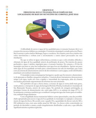 28

                                                                 GRÁFICO 01
                                                ORIGEM DA ÁGUA UTILIZADA PELAS FAMÍLIAS DAS
                                            LOCALIDADES RURAIS DO MUNICÍPIO DE CORONEL JOSÉ DIAS


                                                                           Poços
                                                                           16%
                                                                                                   Cacimbas
                                                           Cisternas
                                                                                                   44%
                                                           17%


                                                                         Barragens
                                                                         23%




                                                 A dificuldade de acesso à água de boa qualidade para o consumo humano deve-se à
                                       escassez dos recursos hídricos no município. O território municipal é cortado pelos rios Piauí e
                                       São Lourenço e pelos riachos Mulungu, Lagos e cavaleiros. No entanto, estes rios e riachos são
                                       todos intermitentes e sofrem com o assoreamento e outros danos provocados nas suas
                                       imediações.
                                                 No que se refere às águas subterrâneas, constata-se que o solo cristalino dificulta a
                                       obtenção de água de boa qualidade através da perfuração de poços. Na maioria dos poços
                                       perfurados a água é salobra, imprópria para o consumo humano. No entanto, a 30 km do
                                       município encontra-se uma área sedimentar com água boa em abundância. Apenas um poço
                                       tinha água de boa qualidade servindo para o abastecimento da sede do município, que conta
                                       com um sistema de abastecimento através de dois chafarizes e carros pipas, sendo distribuída à
                                       população sem nenhum tratamento.
                                                 O município conta com pequenas barragens e açudes que favorecem o abastecimen-
                                       to de água para as famílias e pequenos rebanhos. A maioria destes barramentos demora pouco
                                       tempo com água, tendo em vista a rapidez e intensidade da evaporação, além de estarem
                                       assoreados, precisando urgentemente de reformas nas suas estruturas.
Cáritas Brasileira Regional do Piauí




                                                 Nos períodos em que a chuva atrasa, a escassez de água se torna ainda mais grave,
                                       sendo preciso o transporte de água da barragem Petrônio Portela, localizada no município de
                                       São Raimundo Nonato, através de carros pipas. No período de estiagem prolongada, as
                                       principais formas de abastecimento são: carro pipa (64%) e os animais de carga (27%). O
                                       levantamento constatou também que as mulheres carregavam água das fontes para as residên-
                                       cias, andando longas distâncias.
                                                 Com a fragilidade desses mananciais hídricos acima apresentados, uma das possibili-
                                       dades apropriadas para acesso à água de boa qualidade no município é a captação e armazena-
                                       mento de água da chuva. De acordo com o quadro 04, a quantidade de chuvas varia de 460 a
                                       850 milímetros/ano, com uma média anual de 580 mm. As chuvas estão concentradas no
                                       período de dezembro a março, sendo irregularmente distribuídas a cada ano, o que dificulta
                                       significativamente as práticas agrícolas.
 