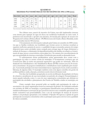 29

                           QUADRO 03
       MEDIDAS PLUVIOMÉTRICAS NO MUNICÍPIO DE 1994 A 1998 (mm)

Ano/mês            jan       fev      mar       abr       mai       jun       jul     ago       set      out      nov        dez      Total
 1994              78       124       175       30,1        -         -        -        -         -        -         -       8,3          463,4
 1995              52       131       33         72        32         -        -        -         -       42        42       107           569
 1996               -       96        229       106         -         -        -        -         -        -         -       84            542
 1997              218      75        374        66         -         -        -        -         -       57        57       21           855,5
 1998              129      148       30          -         -         -        -        -         -        -         -       199          505,6
Fonte: Secretaria de Agricultura, Abastecimento e Recursos Hídricos. Banco de Dados Pluviométricos do Departamento de Hidrometeorologia


          Nos últimos anos, através do incentivo da Cáritas, tem sido implantadas cisternas
com sistema para captação de água da chuva nas residências localizadas no meio rural. A
prefeitura tem incentivado e apoiado esta iniciativa, favorecida pela captação de recursos do
Programa de Combate à Pobreza Rural – PCPR (Governo do Estado e Banco Mundial), tendo
sido construídas mais de 300 cisternas.
          O levantamento de informações realizado pela Cáritas em setembro de 2000 consta-
tou que as famílias residentes nas localidades que tiveram acesso às cisternas ressaltam as
seguintes melhorias: garantia do acesso e a qualidade da água consumida; aumento do tempo
disponível para outras atividades (antes ocupado para carregar água de longas distâncias); a
redução de doenças e a diminuição da dependência política das famílias em relação ao forneci-
mento de água (acesso a reservatórios, carros pipas etc.). No entanto, há o reconhecimento de
que esta quantidade de cisternas construídas é insuficiente para atender as demandas locais.
          O enfrentamento destas problemáticas acima apresentadas deve contar com a
participação de todos os setores sociais do município. O levantamento constatou que em
Coronel Jose Dias já existia um potencial organizativo que podia ser valorizado. Além do
Sindicado dos Trabalhadores e das Trabalhadoras Rurais (STTR) existem cerca de 20 associa-
ções comunitárias e de pequenos trabalhadores e trabalhadoras rurais espalhadas pelo municí-
pio. A juventude participa com maior intensidade dessas organizações locais, tendo assumido a
liderança de algumas delas. O município também conta com alguns conselhos de gestão de
políticas públicas: saúde, educação, assistência social e desenvolvimento rural.
          Em duas das localidades pesquisadas já ocorria mobilização da população em busca
de soluções e atendimento de suas necessidades nos períodos de estiagem. Esta participação é
maior quando induzida, como é o caso de onze organizações comunitárias que afirmam ter
participado das atividades e planejamento das Frentes de Trabalho criadas no município, em
                                                                                                                                                  O Sonho construído em mutirão
1998.
          Outro exemplo deste potencial pôde ser medido pela participação de todas as
associações e de outras organizações locais na construção do projeto. No seminário realizado
em setembro de 2000, no município, os participantes identificaram estas problemáticas, mas
também reafirmaram a convicção de que é possível conviver com o semiárido, aproveitando de
modo sustentável suas potencialidades, com o uso de tecnologias de manejo de recursos
hídricos e de produção apropriada a esta realidade. O Quadro 04 expressa a opinião de quem
participa das associações comunitárias sobre as principais ações para conviver com a qualidade
de vida no semiárido.
 
