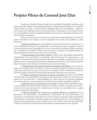 33




Projeto Piloto de Coronel José Dias

           Conforme o Quadro 04 apresentado sobre a realidade do semiárido brasileiro, onde
foram destacados alguns dos principais problemas enfrentados pelas famílias e comunidades
empobrecidas da região, a Cáritas Brasileira Regional Piauí deu continuidade e ampliou a
intervenção nessa realidade, através de um projeto piloto voltado para a convivência harmôni-
ca e com qualidade de vida no semiárido brasileiro de acordo com os princípios do desenvolvi-
mento humano sustentável.
           Tratou-se de uma intervenção pró-ativa que precisou alguns princípios ou diretrizes
gerais orientadores dos objetivos a serem alcançados, bem como das atividades a serem
realizadas:
           a) Difusão de alternativas: a capacidade de transformar o alternativo em alterativo, ou
seja, a visibilidade do programa, a publicização e a disseminação de ações significativas que se
tornem referencias para a população local e para a formulação de políticas públicas apropria-
das à realidade do semiárido. Tomar como referência os impactos de implementação de
alternativas permanentes de convivência com o semiárido;
           b) Democratização das políticas públicas: aumento das capacidades organizativas,
fortalecimento das organizações comunitárias, desenvolvimento de conhecimento e do
controle e monitoramento das informações referentes ao semiárido e a aplicação de recursos
públicos. Inserir na agenda governamental um planejamento pró-ativo com a interiorização do
desenvolvimento e investimentos em infraestrutura social e econômica;
           c) Fortalecimento das parcerias, alianças, articulação e afinidades entre os diversos
órgãos da sociedade civil e do estado (nas esferas municipal, estadual e federal) que atuam na
região para realizar ações conjuntas que promovam impactos sociais e ambientais sustentáveis
em nível da região semiárida. Combinar ações para potencializar recursos e esforços;
           d) Atenção especifica às questões de gênero e gerações presentes no semiárido,
reconhecendo suas especialidades e buscando enfrentar processos culturais de exclusão, como
garantia de democratização e sustentabilidade das ações previstas no presente programa,
acesso das mulheres e jovens a programas de crédito e nos conselhos de políticas públicas;
           e) Educação para a convivência com o semiárido: ampliação das capacidades educa-
cionais (alfabetização, ensino básico para pessoas jovens e adultas, formação profissional e
                                                                                                     O Sonho construído em mutirão
assistência técnica); valorização de conhecimentos básicos de convivência com a região;
geração e difusão de informações;
           f) Manejo adequado dos recursos do semiárido (hídricos e produtivos): busca
permanente de informações e monitoramento das previsões de seca; conservação, uso
sustentável e recomposição ambiental dos recursos naturais; uso de tecnologias apropriadas;
fortalecimento da agricultura familiar; garantia de segurança alimentar; universalização do
abastecimento de água para consumo humano; acesso ao crédito e canais de comercialização;
estímulos a unidades de beneficiamento da produção e empreendimentos não-agricolas.
 