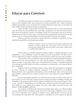 34




                                       Educar para Conviver

                                                 O problema da água no mundo tem no semiárido um agravamento maior, pois se
                                       trata de uma realidade onde a água disponível é escassa combinada com a falta de políticas
                                       públicas apropriadas ao uso sustentável dos recursos disponíveis, bem como a construção de
                                       obras hídricas capazes de abastecer toda a comunidade.
                                                 Se por um lado a ação política do Estado brasileiro em todos os níveis não tem sido
                                       capaz de solucionar este problema, por outro lado, a população não tem encontrado formas
                                       para sair da acomodação e mudar essa realidade. Então, faz-se necessário criar novos hábitos,
                                       rompendo com velhos costumes que só contribuem para a perpetuação da situação de mendi-
                                       cância em que vive maioria da população do sertão, agravadas em épocas de estiagem.
                                                 Torna-se, portanto, necessário e urgente investir na educação e mais ainda, em uma
                                       educação de qualidade e contextualizada na região.

                                                                Investir em educação é um dos passos mais decisivos para a superação de tal
                                                                realidade: os dados indicam que cada quatro anos de estudo da mãe
                                                                corresponde à redução de 20 pontos na pobreza das crianças e adolescentes
                                                                [...] (CARVALHO, 2004: 21).

                                                 Viver melhor no semiárido significa conhecer melhor a realidade, perceber as suas
                                       fragilidades e a sua viabilidade no jeito de plantar, de criar, de produzir e de lidar com os
                                       recursos disponíveis na região e estabelecer novas formas de se relacionar com o meio ambiente.
                                                 A convivência com o semiárido consiste em aproveitar as potencialidades da região e
                                       transformá-las em novas perspectivas de vida. Existem plantas e animais que se adaptam
                                       melhor ao clima e à vegetação, assim como o beneficiamento de frutos e a captação da água da
                                       chuva propiciam melhor desenvolvimento e renda para as comunidades e, consequentemente,
                                       para o município.
                                                 É preciso investir na educação, porque é através desta que a população se apropriará
                                       de novas técnicas de criação, plantação, produção e de conhecimento da realidade.
                                       Desenvolvendo estas experiências alternativas, estará contribuindo “para uma convivência
Cáritas Brasileira Regional do Piauí




                                       mais solidária e sustentável com a região semiárida e com o meio ambiente em geral” (BRAGA,
                                       2004:28).
                                                 Isto terá um impacto grandioso na vida das pessoas no que se refere à valorização do
                                       lugar onde vivem e de si mesmas, enquanto pessoas capazes de mudar a realidade, evitando que
                                       as famílias se desagreguem pela busca de melhores condições de vida em outros lugares. Sabe-
                                       se que, “quando os trabalhadores do semiárido não conseguem produzir nem para comer ou
                                       dar comida aos seus animais, eles migram. Vão para outra região à procura de uma vida
                                       melhor” (LIMA &ABREU, 2005:15)
                                                 As condições de melhoria de vida estão no próprio lugar onde se vive. Basta acreditar
                                       em uma vida possível no semiárido a partir de um novo olhar para a realidade e um novo jeito
                                       de se viver, rompendo com a tradição do combate à seca e aprendendo a conviver com ela,
                                       numa perspectiva superadora das velhas práticas e instalação de novas capazes de garantir
 
