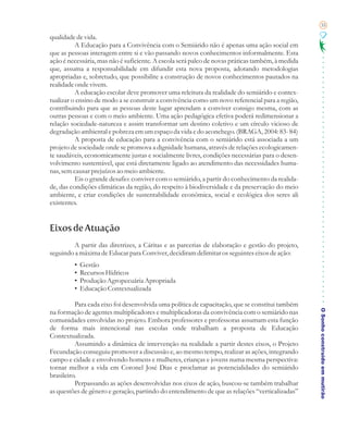 35

qualidade de vida.
          A Educação para a Convivência com o Semiárido não é apenas uma ação social em
que as pessoas interagem entre si e vão passando novos conhecimentos informalmente. Esta
ação é necessária, mas não é suficiente. A escola será palco de novas práticas também, à medida
que, assuma a responsabilidade em difundir esta nova proposta, adotando metodologias
apropriadas e, sobretudo, que possibilite a construção de novos conhecimentos pautados na
realidade onde vivem.
          A educação escolar deve promover uma releitura da realidade do semiárido e contex-
tualizar o ensino de modo a se construir a convivência como um novo referencial para a região,
contribuindo para que as pessoas deste lugar aprendam a conviver consigo mesma, com as
outras pessoas e com o meio ambiente. Uma ação pedagógica efetiva poderá redimensionar a
relação sociedade-natureza e assim transformar um destino coletivo e um círculo vicioso de
degradação ambiental e pobreza em um espaço da vida e do aconchego. (BRAGA, 2004: 83- 84)
          A proposta de educação para a convivência com o semiárido está associada a um
projeto de sociedade onde se promova a dignidade humana, através de relações ecologicamen-
te saudáveis, economicamente justas e socialmente livres, condições necessárias para o desen-
volvimento sustentável, que está diretamente ligado ao atendimento das necessidades huma-
nas, sem causar prejuízos ao meio ambiente.
          Eis o grande desafio: conviver com o semiárido, a partir do conhecimento da realida-
de, das condições climáticas da região, do respeito à biodiversidade e da preservação do meio
ambiente, e criar condições de sustentabilidade econômica, social e ecológica dos seres ali
existentes.


Eixos de Atuação
        A partir das diretrizes, a Cáritas e as parcerias de elaboração e gestão do projeto,
seguindo a máxima de Educar para Conviver, decidiram delimitar os seguintes eixos de ação:
         •   Gestão
         •   Recursos Hídricos
         •   Produção Agropecuária Apropriada
         •   Educação Contextualizada

          Para cada eixo foi desenvolvida uma política de capacitação, que se constitui também

                                                                                                  O Sonho construído em mutirão
na formação de agentes multiplicadores e multiplicadoras da convivência com o semiárido nas
comunidades envolvidas no projeto. Embora professores e professoras assumam esta função
de forma mais intencional nas escolas onde trabalham a proposta de Educação
Contextualizada.
          Assumindo a dinâmica de intervenção na realidade a partir destes eixos, o Projeto
Fecundação conseguiu promover a discussão e, ao mesmo tempo, realizar as ações, integrando
campo e cidade e envolvendo homens e mulheres, crianças e jovens numa mesma perspectiva:
tornar melhor a vida em Coronel José Dias e proclamar as potencialidades do semiárido
brasileiro.
          Perpassando as ações desenvolvidas nos eixos de ação, buscou-se também trabalhar
as questões de gênero e geração, partindo do entendimento de que as relações “verticalizadas”
 