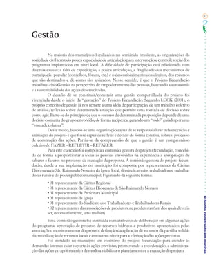 37




Gestão

          Na maioria dos municípios localizados no semiárido brasileiro, as organizações da
sociedade civil tem tido pouca capacidade de articulação para intervenção e controle social dos
programas implantados em nível local. A dificuldade de participação está relacionada com
diversas causas: a falta de capacitação, a pouca articulação, a fragilidade dos mecanismos de
participação popular (conselhos, fóruns, etc.) e o desconhecimento dos direitos, dos recursos
que são destinados e de como são aplicados. Nesse sentido, é que o Projeto Fecundação
trabalha o eixo Gestão: na perspectiva de empoderamento das pessoas, buscando a autonomia
e a sustentabilidade das ações desenvolvidas.
          O desafio de se constituir/construir uma gestão compartilhada do projeto foi
vivenciada desde o início da “gestação” do Projeto Fecundação. Segundo LÜCK (2001), o
próprio conceito de gestão já nos remete a uma idéia de participação, de um trabalho coletivo
de análise/reflexão sobre determinada situação que permite uma tomada de decisão sobre
como agir. Parte-se do princípio de que o sucesso de determinada proposição depende de uma
decisão conjunta do grupo envolvido, de forma recíproca, gerando um “todo” guiado por uma
“vontade coletiva”.
          Deste modo, buscou-se uma organização capaz de se responsabilizar pela execução e
animação do projeto e que fosse capaz de refletir e decidir de forma coletiva, sobre o processo
de construção das ações. Partiu-se da compreensão de que a gestão é um compromisso
coletivo do FAZER – REFLETIR – REFAZER.
          Para este exercício foi composta a comissão gestora do projeto fecundação, concebi-
da de forma a proporcionar a todas as pessoas envolvidas na experiência a apropriação de
saberes e fazeres no processo de execução da proposta. A comissão gestora do projeto fecun-
dação, desde a sua implantação no município foi composta por representantes da Cáritas
Diocesana de São Raimundo Nonato, da Igreja local, do sindicato dos trabalhadores, trabalha-
doras rurais e do poder público municipal. Figurando da seguinte forma:
         • 01 representante da Cáritas Regional
         • 01 representante da Cáritas Diocesana de São Raimundo Nonato
         • 01 representante da Prefeitura Municipal

                                                                                                  O Sonho construído em mutirão
         • 01 representante da Igreja
         • 01 representante do Sindicato dos Trabalhadores e Trabalhadoras Rurais
         • 02 representantes das associações de produtores e produtoras (um dos quais deveria
         ser, necessariamente, uma mulher)
          Essa comissão gestora foi instituída com atributos de deliberação em algumas ações
do programa: aprovação de projetos de recursos hídricos e produtivos apresentados pelas
associações; monitoramento do projeto; definição da aplicação de recursos da partilha solidá-
ria; mobilização de recursos locais e em outros níveis para a efetivação das ações previstas.
          Foi instalado no município um escritório do projeto fecundação para atender às
demandas latentes e dar suporte às ações previstas, promovendo a coordenação, a administra-
ção das ações e o apoio técnico de modo a viabilizar o planejamento e a execução do projeto.
 