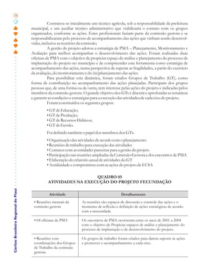 38

                                                 Contratou-se inicialmente um técnico agrícola, sob a responsabilidade da prefeitura
                                       municipal, e um auxiliar técnico administrativo que viabilizaria o contato com os grupos
                                       organizados, conforme as ações. Estes profissionais faziam parte da comissão gestora e se
                                       responsabilizaram pelo processo de acompanhamento das ações que vinham sendo desenvol-
                                       vidas, inclusive as reuniões da comissão.
                                                 A gestão do projeto adotou a estratégia de PMA – Planejamento, Monitoramento e
                                       Avaliação para melhor acompanhar o desenvolvimento das ações. Foram realizadas duas
                                       oficinas de PMA com o objetivo de propiciar espaço de análise e planejamento do processo de
                                       implantação do projeto no município e de compreender esta ferramenta como estratégia de
                                       acompanhamento das ações, numa perspectiva de superar as fragilidades, a partir do exercício
                                       da avaliação, do monitoramento e do (re)planejamento das ações.
                                                 Para possibilitar esta dinâmica, foram criados Grupos de Trabalho (GT), como
                                       forma de contribuição no acompanhamento das ações planejadas. Participam dos grupos
                                       pessoas que, de uma forma ou de outra, tem interesse pelas ações do projeto e indicadas pelos
                                       membros da comissão gestora. O grande objetivo dos GTs é discutir e aprofundar as temáticas
                                       e garantir as condições e estratégias para a execução das atividades de cada eixo do projeto.
                                                 Foram constituídos os seguintes grupos:
                                                • GT de Educação;
                                                • GT de Produção;
                                                • GT de Recursos Hídricos;
                                                • GT de Gestão.
                                                Foi definido também o papel dos membros dos GTs:
                                                • Organização das atividades de acordo com o planejamento
                                                • Reuniões de trabalho para execução das atividades
                                                • Contatos com as entidades parceiras para a gestão do projeto
                                                • Participação nas reuniões ampliadas da Comissão Gestora e dos encontros de PMA
                                                • Elaboração do relatório anual de atividades do GT
                                                • Assiduidade e compromisso com as ações do projeto de ECSA

                                                                   QUADRO 05
                                                 ATIVIDADES NA EXECUÇÃO DO PROJETO FECUNDAÇÃO
Cáritas Brasileira Regional do Piauí




                                                 Atividade                                   Detalhamento
                                        • Reuniões mensais da        As reuniões são espaços de discussão e controle das ações e o
                                        comissão gestora             momento de reflexão e definição de ações estratégicas de acordo
                                                                     com a necessidade.

                                        • 04 oficinas de PMA         Os encontros de PMA ocorreram entre os anos de 2001 a 2004
                                                                     com o objetivo de Propiciar espaços de análise e planejamento do
                                                                     processo de implantação e de desenvolvimento do projeto.

                                        • Reuniões com               Os grupos de trabalho foram criados para darem suporte às ações
                                        coordenações dos Grupos      e promover o acompanhamento a cada eixo.
                                        de Trabalho da comissão
                                        gestora.
 