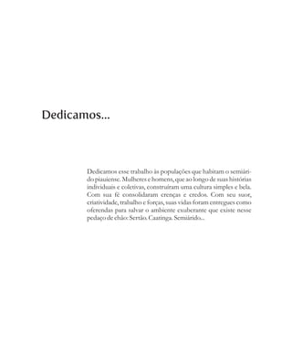 Dedicamos...



       Dedicamos esse trabalho às populações que habitam o semiári-
       do piauiense. Mulheres e homens, que ao longo de suas histórias
       individuais e coletivas, construíram uma cultura simples e bela.
       Com sua fé consolidaram crenças e credos. Com seu suor,
       criatividade, trabalho e forças, suas vidas foram entregues como
       oferendas para salvar o ambiente exuberante que existe nesse
       pedaço de chão: Sertão. Caatinga. Semiárido...
 
