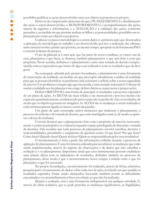40

                                       possibilita qualificar as ações desenvolvidas rumo aos objetivos propostos no projeto.
                                                 Partiu-se da compreensão elementar de que o PLANEJAMENTO é o detalhamento
                                       das ações a serem desenvolvidas, o MONITORAMENTO é o acompanhamento das ações,
                                       através de registros e informações, e a AVALIAÇÃO é a validação das ações, conforme
                                       pensadas e, na medida em que permite analisar as falhas e as potencialidades, possibilita um re-
                                       planejamento rumo aos objetivos propostos.
                                                 Conhecer os passos metodológicos a serem dados é a primeira ação que desencadeia
                                       a aplicação da metodologia no trabalho a ser desenvolvido, por isso a realização das oficinas,
                                       num exercício teórico-prático que permite, ao mesmo tempo, apropriar-se da ferramenta PMA
                                       e exercitá-la dentro do projeto.
                                                 O ato de planejar já é uma ação que faz parte do nosso cotidiano, se vamos sair de
                                       casa, planejamos o que fazer, se ficamos, também planejaremos o que será feito e com que
                                       propósito. Neste sentido, definimos o planejamento como uma tomada de decisão compro-
                                       metida com as expectativas que temos de algo a ser realizado e com os resultados que ela deve
                                       gerar.
                                                 Na concepção adotada pelo projeto fecundação, o planejamento é uma ferramenta
                                       de intervenção da realidade, na medida em que pressupõe inicialmente a análise da realidade
                                       para que se possam identificar os problemas nela existentes e refletir sobre a nossa capacidade
                                       de intervir. Um problema é sempre algo que incomoda, é uma situação indesejável. O desejo de
                                       mudar a realidade nos faz planejar e isso exige: definir objetivos, traçar metas e propor ações.
                                                 Definir OBJETIVOS é uma forma de antecipar os resultados e processos esperados
                                       de um plano de ações. As METAS são mais sólidas e são mensuráveis e por isso mesmo são
                                       expressas quantitativamente, estabelecendo prazos para não se perder de vista os resultados, de
                                       modo que os objetivos possam ser atingidos. As AÇÕES são as mudanças a serem realizadas e
                                       estão intrinsecamente ligadas às metas a serem alcançadas.
                                                 Um plano de ação contempla outros elementos que traduzem o planejamento, o
                                       processo de reflexão e de tomada de decisão, que estão interligados entre si, de modo a expres-
                                       sar o desejo de mudança.
                                                 Convém destacar que o planejamento feito com o propósito de intervir, necessaria-
                                       mente o caráter participativo se evidencia enquanto espaço privilegiado de discussão e tomada
                                       de decisões. Vale ressaltar que todo processo de planejamento envolve escolhas, decisões e
                                       responsabilidades, permitindo o surgimento de questões como: O que fazer? Por que fazer?
                                       Como fazer? Quando fazer? Quem irá fazer? Quem se responsabilizará pelos seus resultados?
                                                 O monitoramento é feito a partir das informações colhidas durante o processo de
Cáritas Brasileira Regional do Piauí




                                       aplicação do planejamento. É uma ferramenta utilizada para reconhecer as mudanças que estão
                                       sendo implementadas, através do registro de observações e de dados que irão subsidiar a
                                       avaliação e o re-planejamento. Importante ainda que estes instrumentais possam estabelecer
                                       uma relação direta com os indicadores de resultados, definidos também no processo de
                                       planejamento, desse modo é que o monitoramento busca sempre a relação entre o que foi
                                       planejado e o que foi executado.
                                                 No projeto fecundação, o monitoramento foi realizado, através de fichas, relatórios,
                                       pesquisa para o levantamento de dados sobre cada eixo de ação, revelando em que medida os
                                       resultados esperados foram sendo alcançados, buscando também revelar as dificuldades
                                       encontradas e os encaminhamentos feitos em relação ao que não foi realizado.
                                                 Quanto à avaliação, esta é uma ferramenta indispensável em qualquer atividade. É,
                                       através do olhar avaliativo, que se pode perceber as mudanças significativas, as fragilidades,
 