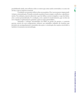 41

possibilitando ainda, uma reflexão sobre os rumos que estão sendo construídos e se estes são
de fato, o que se esperava construir.
           A avaliação nos permite refletir sobre nossa prática. Ela é um momento imprescindí-
vel para a sistematização. Estando centrada na prática, busca sempre a melhoria, o aperfeiçoa-
mento. Na avaliação, é preciso discernir o que são falhas a serem corrigidas e o que são limita-
ções a serem potencializadas. É a avaliação, com a ajuda do monitoramento, que vai dar um
novo impulso ao planejamento, guiando-o para os rumos pretendidos.
           Adotando o enfoque metodológico do PMA na gestão do projeto, a comissão
gestora, através de seus componentes, manteve um calendário ordinário de reuniões, que
permitia um acompanhamento sistemático das ações e a motivação dos sujeitos envolvidos a
também vivenciarem esta metodologia.




                                                                                                   O Sonho construído em mutirão
 