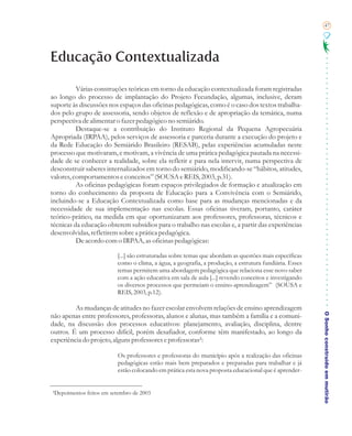 47




Educação Contextualizada

          Várias construções teóricas em torno da educação contextualizada foram registradas
ao longo do processo de implantação do Projeto Fecundação, algumas, inclusive, deram
suporte às discussões nos espaços das oficinas pedagógicas, como é o caso dos textos trabalha-
dos pelo grupo de assessoria, sendo objetos de reflexão e de apropriação da temática, numa
perspectiva de alimentar o fazer pedagógico no semiárido.
          Destaque-se a contribuição do Instituto Regional da Pequena Agropecuária
Apropriada (IRPAA), pelos serviços de assessoria e parceria durante a execução do projeto e
da Rede Educação do Semiárido Brasileiro (RESAB), pelas experiências acumuladas neste
processo que motivaram, e motivam, a vivência de uma prática pedagógica pautada na necessi-
dade de se conhecer a realidade, sobre ela refletir e para nela intervir, numa perspectiva de
desconstruir saberes internalizados em torno do semiárido, modificando-se “hábitos, atitudes,
valores, comportamentos e conceitos” (SOUSA e REIS, 2003, p.31).
          As oficinas pedagógicas foram espaços privilegiados de formação e atualização em
torno do conhecimento da proposta de Educação para a Convivência com o Semiárido,
incluindo-se a Educação Contextualizada como base para as mudanças mencionadas e da
necessidade de sua implementação nas escolas. Essas oficinas tiveram, portanto, caráter
teórico-prático, na medida em que oportunizaram aos professores, professoras, técnicos e
técnicas da educação obterem subsídios para o trabalho nas escolas e, a partir das experiências
desenvolvidas, refletirem sobre a prática pedagógica.
          De acordo com o IRPAA, as oficinas pedagógicas:

                         [...] são estruturadas sobre temas que abordam as questões mais específicas
                         como o clima, a água, a geografia, a produção, a estrutura fundiária. Esses
                         temas permitem uma abordagem pedagógica que relaciona esse novo saber
                         com a ação educativa em sala de aula [...] revendo conceitos e investigando
                         os diversos processos que permeiam o ensino-aprendizagem” (SOUSA e
                         REIS, 2003, p.12).

         As mudanças de atitudes no fazer escolar envolvem relações de ensino aprendizagem

                                                                                                       O Sonho construído em mutirão
não apenas entre professores, professoras, alunos e alunas, mas também a família e a comuni-
dade, na discussão dos processos educativos: planejamento, avaliação, disciplina, dentre
outros. É um processo difícil, porém desafiador, conforme têm manifestado, ao longo da
experiência do projeto, alguns professores e professoras²:

                         Os professores e professoras do município após a realização das oficinas
                         pedagógicas estão mais bem preparados e preparadas para trabalhar e já
                         estão colocando em prática esta nova proposta educacional que é aprender-


²Depoimentos feitos em setembro de 2003
 