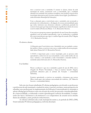 48

                                                                 mos a conviver com o semiárido. E ensinar os alunos, alunas da rede
                                                                 municipal de ensino, juntamente com a comunidade, que a realidade
                                                                 climática do semiárido não podemos modificar, mas podemos desenvolver
                                                                 tecnologias alternativas para vivermos melhor nessa região. (José Roberto –
                                                                 então Secretário Municipal de Educação).

                                                                 Com a educação para a convivência com o semiárido está ocorrendo a
                                                                 promoção de conhecimentos e divulgação de nossas potencialidades para
                                                                 que todos valorizem seus elementos culturais e ambientais, partindo do
                                                                 contexto local, para que haja transformações significativas dentro do nosso
                                                                 convívio diário (Professora Mirian – U. E. Monsenhor Nestor).

                                                                 Com esta nova proposta estamos aprendendo de uma forma descontraída e
                                                                 agradável, com um melhor aprendizado, e que ao analisarmos a realidade
                                                                 dos outros percebemos que aqui é o melhor lugar do mundo (Profª. Regina
                                                                 - U. E. Monsenhor Nestor).

                                                Os alunos e alunas:

                                                                 A Educação para Convivência com o Semiárido tem nos ajudado a enten-
                                                                 der melhor o clima, a conviver com a seca e cuidar melhor da nossa proprie-
                                                                 dade (aluna Taiane da U. E. Monsenhor Nestor).

                                                                 A ECSA é importante para o nosso município, pois as pessoas estão
                                                                 aprendendo a sobreviver em sua comunidade e como cuidar melhor de sua
                                                                 roça e animais, e está ajudando a toda comunidade a entender melhor o
                                                                 semiárido (aluno Gilvonete da U. E. Monsenhor Nestor).

                                                E as famílias:

                                                                 Passei a conhecer o que era o semiárido a partir do ano de 2002, com a
                                                                 chegada do Projeto Fecundação, e hoje já estamos fazendo silagem,
                                                                 guardando alimentos para os animais (Sr. Gonçalo – comunidade
                                                                 Salininha).

                                                                 Estamos aprendendo a conviver no semiárido e desejamos que nossos
Cáritas Brasileira Regional do Piauí




                                                                 filhos vivam aqui e não tenham a necessidade de ir embora... (Srª. Maria do
                                                                 Socorro – comunidade Salitre).

                                                 Sob este eixo foram trabalhadas 09 oficinas pedagógicas, envolvendo os professores
                                       e professoras da rede municipal e estadual de ensino e gestores escolares, numa perspectiva de
                                       subsidiar estes profissionais na implementação da Educação Contextualizada no município a
                                       adotar a Pedagogia de Projetos como eixo da ação da escola, favorecendo a interdisciplinarida-
                                       de e transversalidade, e conduzindo o ensino aprendizagem à reflexão da realidade, à compre-
                                       ensão dos fatos e fenômenos a ela intrínsecos e ao compromisso de assumir novas atitudes
                                       diante da realidade e, assim, produzir conhecimentos.
                                                 As oficinas cobriram toda a rede municipal de ensino e, no período de 2002 a 2008,
                                       foram realizadas 09 oficinas pedagógicas, conforme descrição:
 