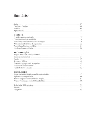 Sumário

Siglas                                          07
Quadros e Gráfico                               08
Prefácio                                        09
Apresentação                                    11

O SONHO
O projeto de sistematização                     15
Contextualizando o semiárido                    18
Indicadores sociais motivadores do projeto      20
Antecedentes históricos da experiência          22
A escolha de Coronel José Dias                  24
Localizando a experiência                       26

A CONSTRUÇÃO
Projeto Piloto de Coronel José Dias             33
Educar para Conviver                            34
Gestão                                          37
Recursos Hídricos                               42
Produção Agropecuária Apropriada                45
Educação Contextualizada                        47
Fundo Rotativo Solidário                        53

A REALIDADE
Impactos da experiência no ambiente semiárido   57
Significado da experiência                      60
A visão das pessoas envolvidas no projeto       63
Projeto Fecundação como Política Pública        69

Referências Bibliográficas                      71
Anexos                                          73
Fotografias                                     85
 