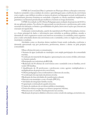 52

                                                 O PME de Coronel José Dias é o primeiro no Piauí que afirma a educação contextua-
                                       lizada no semiárido como condição de ensino e aprendizagem para a melhoria da convivência
                                       com a região, e que delibera ressaltar as marcas de gênero na linguagem textual, reafirmando a
                                       predominante presença feminina na sociedade e negando os valores machistas implícitos na
                                       gramática e na literatura produzida por mulheres e homens ao longo da história.
                                                 O PME foi avaliado na IX Oficina Pedagógica para avaliação da proposta de ECSA e
                                       da sua aplicação prática. Na oficina foi apresentado aos professores e professoras, pelo então
                                       secretário de educação, os limites e possibilidades do plano, bem com as ações que estavam em
                                       execução até aquela data.
                                                 A educação contextualizada, a partir da experiência do Projeto Fecundação, tornou-
                                       se a fonte principal de dados e informações para subsidiar as políticas públicas, atender a
                                       demanda de vários segmentos sociais com interesse na temática e as entidades, tanto organiza-
                                       ções e redes articuladas dentro da convivência com o semiárido, como os órgãos de governos
                                       municipais e estaduais.
                                                 Atividades como as descritas abaixo também foram sendo realizadas, conforme a
                                       demanda apresentada seja por professores, professoras, alunos e alunas ou pela própria
                                       comunidade:
                                                • Duas oficinas de teatro e comunicação;
                                                • Semana da água (realizada no município com ampla participação da comunidade
                                                escolar);
                                                • Confecção de material de divulgação e apresentações em eventos (folder, informati-
                                                vo, banner, painel);
                                                • Participação na conferência da RESAB;
                                                • Realização de 04 oficinas de convivência com o semiárido com as famílias, envol-
                                                vendo 180 famílias;
                                                • Qualificação de 28 professoras e professores como agentes multiplicadores e
                                                multiplicadoras da proposta de convivência;
                                                • Oficina pedagógica com coordenadores e diretores de escolas;
                                                • Coordenação da exposição de pintura em tela;
                                                • Realização de duas atividades de manifestação cultural;
                                                • Parceria com município e com o Estado (PPCSA);
                                                • Atividades de integração família-escola;
                                                • Capacitação continuada do quadro docente;
                                                • Criação do sindicato de servidores públicos municipais;
Cáritas Brasileira Regional do Piauí




                                                • Visitas dos alunos ao parque e ao museu e pequenas oficinas;
                                                • Parceria com o Conselho Tutelar presente nas escolas;
                                                • Realização de projetos didáticos diversos como: estudo da caatinga, ecoturismo etc.
 