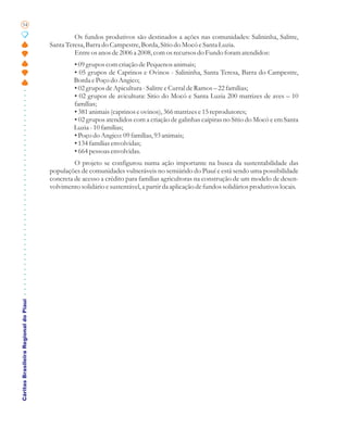 54

                                                Os fundos produtivos são destinados a ações nas comunidades: Salininha, Salitre,
                                       Santa Teresa, Barra do Campestre, Borda, Sítio do Mocó e Santa Luzia.
                                                Entre os anos de 2006 a 2008, com os recursos do Fundo foram atendidos:
                                                • 09 grupos com criação de Pequenos animais;
                                                • 05 grupos de Caprinos e Ovinos - Salininha, Santa Teresa, Barra do Campestre,
                                                Borda e Poço do Angico;
                                                • 02 grupos de Apicultura - Salitre e Curral de Ramos – 22 famílias;
                                                • 02 grupos de avicultura: Sitio do Mocó e Santa Luzia 200 matrizes de aves – 10
                                                famílias;
                                                • 381 animais (caprinos e ovinos), 366 matrizes e 15 reprodutores;
                                                • 02 grupos atendidos com a criação de galinhas caipiras no Sítio do Mocó e em Santa
                                                Luzia - 10 famílias;
                                                • Poço do Angico: 09 famílias, 93 animais;
                                                • 134 famílias envolvidas;
                                                • 664 pessoas envolvidas.
                                                O projeto se configurou numa ação importante na busca da sustentabilidade das
                                       populações de comunidades vulneráveis no semiárido do Piauí e está sendo uma possibilidade
                                       concreta de acesso a crédito para famílias agricultoras na construção de um modelo de desen-
                                       volvimento solidário e sustentável, a partir da aplicação de fundos solidários produtivos locais.
Cáritas Brasileira Regional do Piauí
 