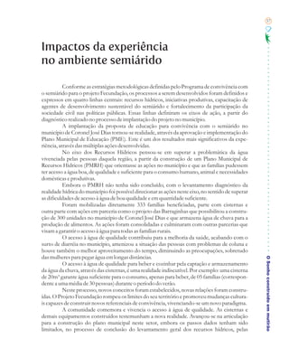 57




Impactos da experiência
no ambiente semiárido

           Conforme as estratégias metodológicas definidas pelo Programa de convivência com
o semiárido para o projeto Fecundação, os processos a serem desenvolvidos foram definidos e
expressos em quatro linhas centrais: recursos hídricos, iniciativas produtivas, capacitação de
agentes de desenvolvimento sustentável do semiárido e fortalecimento da participação da
sociedade civil nas políticas públicas. Essas linhas definiram os eixos de ação, a partir do
diagnóstico realizado no processo de implantação do projeto no município.
           A implantação da proposta de educação para convivência com o semiárido no
município de Coronel José Dias tornou-se realidade, através da aprovação e implementação do
Plano Municipal de Educação (PME). Este é um dos resultados mais significativos da expe-
riência, através das múltiplas ações desenvolvidas.
           No eixo dos Recursos Hídricos pensou-se em superar a problemática da água
vivenciada pelas pessoas daquela região, a partir da construção de um Plano Municipal de
Recursos Hídricos (PMRH) que orientasse as ações no município e que as famílias pudessem
ter acesso a água boa, de qualidade e suficiente para o consumo humano, animal e necessidades
domésticas e produtivas.
           Embora o PMRH não tenha sido concluído, com o levantamento diagnóstico da
realidade hídrica do município foi possível direcionar as ações neste eixo, no sentido de superar
as dificuldades de acesso à água de boa qualidade e em quantidade suficiente.
           Foram mobilizadas diretamente 333 famílias beneficiadas, parte com cisternas e
outra parte com ações em parceria como o projeto das Barraginhas que possibilitou a constru-
ção de 300 unidades no município de Coronel José Dias e que armazena água de chuva para a
produção de alimentos. As ações foram consolidadas e culminaram com outras parcerias que
visam a garantir o acesso à água para todas as famílias rurais.
           O acesso à água de qualidade contribuiu para a melhoria da saúde, acabando com o
surto de diarréia no município, amenizou a situação das pessoas com problemas de coluna e
houve também o melhor aproveitamento do tempo, diminuindo as preocupações, sobretudo
das mulheres para pegar água em longas distâncias.
           O acesso à água de qualidade para beber e cozinhar pela captação e armazenamento         O Sonho construído em mutirão
da água da chuva, através das cisternas, é uma realidade indiscutível. Por exemplo: uma cisterna
de 20m³ garante água suficiente para o consumo, apenas para beber, de 05 famílias (correspon-
dente a uma média de 30 pessoas) durante o período do verão.
           Neste processo, novos conceitos foram estabelecidos, novas relações foram constru-
ídas. O Projeto Fecundação rompeu os limites do seu território e promoveu mudanças cultura-
is capazes de construir novos referenciais de convivência, vivenciando-se um novo paradigma.
           A comunidade comemora e vivencia o acesso à água de qualidade. As cisternas e
demais equipamentos construídos testemunham a nova realidade. Avançou-se na articulação
para a construção do plano municipal neste setor, embora os passos dados tenham sido
limitados, no processo de conclusão do levantamento geral dos recursos hídricos, pelas
 