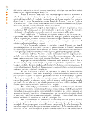 58

                                       dificuldades enfrentadas, sobretudo quanto à metodologia utilizada no que se refere às atribui-
                                       ções e funções das pessoas e órgãos envolvidos.
                                                 No eixo da produção, em razão da baixa renda obtida pelas famílias do município e da
                                       falta de apoio e incentivo às iniciativas produtivas apropriadas ao semiárido, buscou-se a
                                       otimização das condições de produção (caprinocultura, apicultura e agricultura) e a promoção
                                       da melhoria de renda da população, através da criação de uma Central de Apoio ao
                                       Beneficiamento e Comercialização das associações implantadas e em funcionamento, agregan-
                                       do valor aos produtos e obtendo melhores condições de vendas.
                                                 Desta forma, sinalizou-se para a implantação de 21 projetos de geração de renda,
                                       beneficiando 653 famílias. Além do aproveitamento do potencial turístico do município,
                                       valorizando a cultura local e promovendo o desenvolvimento sustentável da região.
                                                 Foram mobilizadas 277 famílias de produtores e produtoras que tiveram acesso a
                                       capacitações, apoio direto com os recursos do fundo, parte para produção na aquisição de
                                       animais e capacitações, realizadas através das oficinas sobre o processamento de embutidos e
                                       defumados de carne de caprino e ovino, produção de cajuína, carne vegetal e ração animal de
                                       caju, para melhorar a qualidade do produto.
                                                 O Projeto Fecundação implantou no município cerca de 20 projetos na área de
                                       produção e possibilitou a formação, a capacitação e apoio aos grupos de produção, sobretudo
                                       na área rural, proporcionando o melhoramento dos rebanhos, maiores cuidados com a criação
                                       e com a plantação e o beneficiamento dos frutos regionais, promovendo a geração de renda.
                                                 Os recursos do Fundo Produtivo Solidário mobilizaram mais três grupos que serão
                                       apoiados com projetos de criação de galinhas caipiras. Esses grupos passaram pelas capacita-
                                       ções e, após o levantamento de preços do produto, vislumbram a comercialização.
                                                 Na perspectiva da sustentabilidade econômica e social, buscou-se – através da ação
                                       de formação, capacitação e estruturação dos grupos de agricultores e agricultoras – fincar a
                                       base para o trabalho de Economia Popular Solidária (EPS). Esta base associa-se à demanda de
                                       comercialização, a partir da melhoria da qualidade do produto, da infraestrutura de comerciali-
                                       zação e do constante processo de capacitação.
                                                 No eixo da educação, – através da capacitação de agentes de desenvolvimento
                                       sustentável no semiárido, como forma de superação do desconhecimento da realidade com-
                                       plexa que envolve o clima e de métodos apropriados ao manejo de recursos hídricos e agrícolas
                                       – buscou-se a capacitação de professores e professoras para a introdução desta temática nas
                                       escolas do município, sendo estes agentes multiplicadores e multiplicadoras de métodos
                                       apropriados de convivência com o semiárido; pensou-se também na mobilização da sociedade
Cáritas Brasileira Regional do Piauí




                                       através de Jornadas de Convivência para difundirem a proposta.
                                                 Pelas oficinas pedagógicas contemplou-se a formação de multiplicadores e multipli-
                                       cadoras para a convivência com a região, culminando com a construção do PME, uma referên-
                                       cia na educação para a convivência com o semiárido no município, que embora represente um
                                       resultado ainda tímido em políticas públicas, demonstra que este trabalho foi capaz de subsidi-
                                       ar professores e professoras para uma nova prática pedagógica contextualizada bem como
                                       orientar na condução e fiscalização do PME de Coronel José Dias.
                                                 Para o fortalecimento da participação da sociedade civil nas políticas públicas,
                                       pensou-se na criação de um fórum funcionando como espaço de articulação de sujeitos para
                                       negociação de propostas para o desenvolvimento; na promoção de ações integradas dos
                                       conselhos; na participação dos representantes da sociedade civil de forma mais qualificada e
                                       autônoma; em um Plano Municipal de Desenvolvimento Sustentável – PMDS, orientando as
 