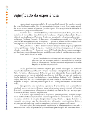 60




                                       Significado da experiência

                                                 A experiência apresenta condições de sustentabilidade, a partir dos trabalhos assumi-
                                       dos pelas famílias envolvidas. Elas são protagonistas deste processo e demonstram, a partir
                                       dos novos conhecimentos adquiridos, que são capazes de dar sequência às demandas de
                                       continuidade da proposta de convivência.
                                                 Exemplo disso é a família do Sr. Sílvio, que mora na comunidade Borda, zona rural do
                                       município de Coronel José Dias. Sr. Sílvio foi beneficiado pelo projeto Fecundação, desde o
                                       início da sua implantação. Participou de diversas capacitações oferecidas pelo projeto e
                                       também da Escola de Formação de Lavradores e Lavradoras promovida pelo IRPAA, em
                                       Juazeiro (BA), que oportuniza aos participantes a capacitação para a convivência com o semi-
                                       árido, a partir da vivência de atividades na área da produção e dos recursos hídricos.
                                                 Hoje, a família do Sr. Sílvio desenvolve vários projetos em sua pequena propriedade
                                       como a apicultura e o manejo de caprinos e mantém uma horta com a água vinda da cisterna
                                       calçadão, construída pelo P1+2, parceria com a ASA Brasil. Além da sua cisterna caseira para
                                       uso doméstico, comercializa produtos do semiárido como mudas de mandacaru sem espinho.
                                                 Para Celmo, filho do Sr. Sílvio,

                                                                O projeto Fecundação criou várias alternativas de emprego e renda porque
                                                                aproveita o que tem na própria realidade: o artesanato local, o beneficia-
                                                                mento de frutos da região e a criação de animais adaptados ao semi-árido
                                                                (Depoimento colhido em outubro/09).

                                                  Novas possibilidades também surgiram para outros municípios do semiárido
                                       piauiense. No período de 2003 a 2005, o projeto Fecundação foi ampliado com o Programa de
                                       Ações Preventivas e Emergenciais de Convivência com o Semiárido, desenvolvendo ações
                                       correspondentes aos eixos já trabalhados em Coronel José Dias em mais seis municípios:
                                       Bonfim do Piauí, Flores do Piauí, Julio Borges, Lagoa do Barro do Piauí, Pio IX e São João da
                                       Varjota. Em 2006, foi a vez dos municípios de Isaías Coelho e Santa Rosa do Piauí serem
                                       integrados ao projeto. E em 2009, os municípios de São Lourenço e Itainópolis foram contem-
Cáritas Brasileira Regional do Piauí




                                       plados.
                                                  Nos primeiros seis municípios, a proposta de convivência com o semiárido foi
                                       trabalhada num recorte temporal menor. Mas acredita-se que a semente plantada foi fecunda-
                                       da, considerando que um novo olhar para o semiárido ali instalado se abre para novas perspec-
                                       tivas de relação com o ambiente no qual se vive.
                                                  Em atenção especifica às questões de gênero e gerações presentes na região, a expe-
                                       riência do Projeto Fecundação também enfatizou a participação das mulheres e da juventude,
                                       conduzindo à reflexão de situações de opressão e injustiça. Percebe-se o papel da mulher na
                                       sociedade, bem como o lugar das crianças jovens e adolescentes como sujeitos de direitos a
                                       serem preservados pelas suas condições peculiares e em processo de desenvolvimento.
                                                  É possível dizer do projeto, que ele movimentou as relações de gênero e geração, a
                                       partir das novas vivências provocadas pelas mudanças, por exemplo, nas formas de colher a
 