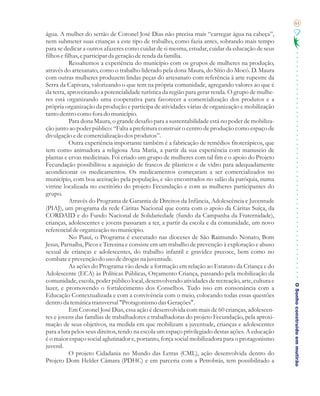 61

água. A mulher do sertão de Coronel José Dias não precisa mais “carregar água na cabeça”,
nem submeter suas crianças a este tipo de trabalho, como fazia antes, sobrando mais tempo
para se dedicar a outros afazeres como cuidar de si mesma, estudar, cuidar da educação de seus
filhos e filhas, e participar da geração de renda da família.
           Ressaltemos a experiência do município com os grupos de mulheres na produção,
através do artesanato, como o trabalho liderado pela dona Maura, do Sítio do Mocó. D. Maura
com outras mulheres produzem lindas peças do artesanato com referência à arte rupestre da
Serra da Capivara, valorizando o que tem na própria comunidade, agregando valores ao que é
da terra, aproveitando a potencialidade turística da região para gerar renda. O grupo de mulhe-
res está organizando uma cooperativa para favorecer a comercialização dos produtos e a
própria organização da produção e participa de atividades várias de organização e mobilização
tanto dentro como fora do município.
           Para dona Maura, o grande desafio para a sustentabilidade está no poder de mobiliza-
ção junto ao poder público: “Falta a prefeitura construir o centro de produção como espaço de
divulgação e de comercialização dos produtos”.
           Outra experiência importante também é a fabricação de remédios fitoterápicos, que
tem como animadora a religiosa Ana Maria, a partir da sua experiência com manuseio de
plantas e ervas medicinais. Foi criado um grupo de mulheres com tal fim e o apoio do Projeto
Fecundação possibilitou a aquisição de frascos de plásticos e de vidro para adequadamente
acondicionar os medicamentos. Os medicamentos começaram a ser comercializados no
município, com boa aceitação pela população, e são encontrados no salão da paróquia, numa
vitrine localizada no escritório do projeto Fecundação e com as mulheres participantes do
grupo.
           Através do Programa de Garantia de Direitos da Infância, Adolescência e Juventude
(PIAJ), um programa da rede Cáritas Nacional que conta com o apoio da Cáritas Suíça, da
CORDAID e do Fundo Nacional de Solidariedade (fundo da Campanha da Fraternidade),
crianças, adolescentes e jovens passaram a ter, a partir da escola e da comunidade, um novo
referencial de organização no município.
           No Piauí, o Programa é executado nas dioceses de São Raimundo Nonato, Bom
Jesus, Parnaíba, Picos e Teresina e consiste em um trabalho de prevenção à exploração e abuso
sexual de crianças e adolescentes, do trabalho infantil e gravidez precoce, bem como no
combate e prevenção do uso de drogas na juventude.
           As ações do Programa vão desde a formação em relação ao Estatuto da Criança e do
Adolescente (ECA) às Políticas Públicas, Orçamento Criança, passando pela mobilização da
comunidade, escola, poder público local, desenvolvendo atividades de recreação, arte, cultura e
                                                                                                   O Sonho construído em mutirão
lazer, e promovendo o fortalecimento dos Conselhos. Tudo isso em consonância com a
Educação Contextualizada e com a convivência com o meio, colocando todas essas questões
dentro da temática transversal "Protagonismo das Gerações".
           Em Coronel José Dias, essa ação é desenvolvida com mais de 60 crianças, adolescen-
tes e jovens das famílias de trabalhadores e trabalhadoras do projeto Fecundação, pela aproxi-
mação de seus objetivos, na medida em que mobilizam a juventude, crianças e adolescentes
para a luta pelos seus direitos, tendo na escola um espaço privilegiado destas ações. A educação
é o maior espaço social aglutinador e, portanto, força social mobilizadora para o protagonismo
juvenil.
           O projeto Cidadania no Mundo das Letras (CML), ação desenvolvida dentro do
Projeto Dom Helder Câmara (PDHC) e em parceria com a Petrobrás, tem possibilitado a
 