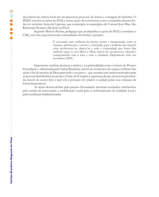 62

                                       descoberta da cultura local em um prazeroso processo de leitura e contagem de histórias. O
                                       PDHC envolve as ações do PIAJ e outras ações de convivência com o semiárido, desenvolvi-
                                       das no território Serra da Capivara, que contempla os municípios de Coronel José Dias, São
                                       Raimundo Nonato e São João do Piauí.
                                                Segundo Marcos Pereira, pedagogo que acompanha as ações do PIAJ e coordena o
                                       CML, à luz das expectativas das comunidades envolvidas, o projeto:

                                                                É necessário para melhoria da leitura, escrita e interpretação entre as
                                                                crianças, adolescentes e jovens e, sobretudo, para a melhoria das relações
                                                                entre professores/as, alunos/as e toda a comunidade que busca dias
                                                                melhores para os seus filhos e filhas, através de um processo educativo
                                                                comprometido com a ética e com a cidadania (Depoimento feito em
                                                                novembro/2009).

                                                 Importante também destacar a mística e a espiritualidade como vivência do Projeto
                                       Fecundação – alimentada pela Cáritas Brasileira, através de momentos de oração e reflexão das
                                       ações à luz do projeto de Deus para todo o seu povo – que assumiu um caráter motivador para
                                       as pessoas beneficiárias do projeto. Fonte de fé inspira a esperança de que nesta terra prometi-
                                       da, haverá de correr leite e mel sob a proteção do criador e cuidada pelas suas criaturas de
                                       forma harmoniosa.
                                                 As ações desenvolvidas pelo projeto Fecundação mostram resultados satisfatórios
                                       pelo caráter de intervenção e mobilização social para o enfrentamento da realidade local e
                                       pelas mudanças implementadas.
Cáritas Brasileira Regional do Piauí
 
