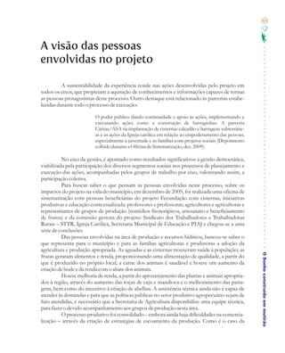 63




A visão das pessoas
envolvidas no projeto

          A sustentabilidade da experiência reside nas ações desenvolvidas pelo projeto em
todos os eixos, que propiciam a aquisição de conhecimentos e informações capazes de tornar
as pessoas protagonistas deste processo. Outro destaque está relacionado às parcerias estabe-
lecidas durante todo o processo de execução:

                         O poder público dando continuidade e apoio às ações, implementando e
                         executando ações como a construção de barraginhas. A parceria
                         Cáritas/ASA na implantação de cisternas calçadão e barragens subterrâne-
                         as e as ações da Igreja católica em relação ao empoderamento das pessoas,
                         especialmente à juventude e às famílias com projetos sociais (Depoimento
                         colhido durante a Oficina de Sistematização, dez. 2009).

          No eixo da gestão, é apontado como resultados significativos a gestão democrática,
viabilizada pela participação dos diversos segmentos sociais nos processos de planejamento e
execução das ações, acompanhadas pelos grupos de trabalho por eixo, valorizando assim, a
participação coletiva.
          Para buscar saber o que pensam as pessoas envolvidas neste processo, sobre os
impactos do projeto na vida do município, em dezembro de 2009, foi realizada uma oficina de
sistematização com pessoas beneficiárias do projeto Fecundação com cisternas, iniciativas
produtivas e educação contextualizada: professores e professoras; agricultores e agricultoras e
representantes de grupos de produção (remédios fitoterápicos, artesanato e beneficiamento
de frutos) e da comissão gestora do projeto: Sindicato dos Trabalhadores e Trabalhadoras
Rurais – STTR, Igreja Católica, Secretaria Municipal de Educação e PIAJ e chegou-se a uma
série de conclusões.
          Das pessoas envolvidas na área de produção e recursos hídricos, buscou-se saber o
que representa para o município e para as famílias agricultoras e produtoras a adoção da
agricultura e produção apropriada. As aguadas e as cisternas trouxeram saúde à população; as

                                                                                                     O Sonho construído em mutirão
frutas geraram alimentos e renda, proporcionando uma alimentação de qualidade, a partir do
que é produzido no próprio local; a carne dos animais é saudável e houve um aumento da
criação de bode e da renda com o abate dos animais.
          Houve melhoria de renda, a partir do aproveitamento das plantas e animais apropria-
dos à região, através do aumento das roças de caju e mandioca e o melhoramento das pasta-
gens, bem como do incentivo à criação de abelhas. A assistência técnica ainda não é capaz de
atender às demandas e para que as políticas públicas no setor produtivo agropecuário sejam de
fato atendidas, é necessário que a Secretaria de Agricultura disponibilize uma equipe técnica,
para fazer o devido acompanhamento aos grupos de produção nesta área.
          O processo produtivo foi consolidado – embora ainda haja dificuldades na comercia-
lização – através da criação de estratégias de escoamento da produção. Como é o caso da
 