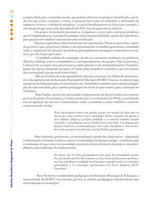 64

                                       compra direta para a merenda escolar, que poderia absorver os produtos beneficiados advin-
                                       dos do caju (como a cajuína) o umbu, o maracujá bem como os embutidos e defumados de
                                       caprinos e ovinos e a farinha de mandioca. A casa de beneficiamento de frutas, por exemplo, é
                                       uma proposta que vem sendo discutida desde 2003, mas até agora não se efetivou.
                                                 Os grupos de produção precisam se reorganizar e rever toda a estrutura produtiva
                                       que foi implantada com o projeto Fecundação. Já há uma possibilidade, a partir dos apicultores,
                                       para que possam viabilizar suas criações para certificação.
                                                 Quanto à agricultura, falta investir mais em capacitações. Torna-se necessário o apoio
                                       do governo e que a prefeitura viabilize o acompanhamento às famílias agricultoras, orientando
                                       sobre o andamento dos projetos produtivos, principalmente em relação aos projetos já envia-
                                       dos e que não foram aprovados.
                                                   A realidade política do município, devido às constantes mudanças na prefeitura,
                                       dificulta o diálogo com as comunidades e o acompanhamento dos grupos. Para as pessoas, a
                                       Cáritas já fez sua parte, mas, para buscar as saídas, precisa-se de acompanhamento. Os partici-
                                       pantes da oficina afirmaram ser gratos à Cáritas pelos benefícios recebidos e por isso tentam
                                       dar continuidade à proposta de convivência.
                                                  Das professoras da rede municipal de educação presentes na oficina de sistematiza-
                                       ção e da representante da Secretaria Municipal de Educação (SEMEC) buscou-se saber em que
                                       a proposta de Educação para a Convivência com o Semiárido contribuiu para a prática pedagó-
                                       gica de cada uma delas, para a prática pedagógica da escola na qual atuam e para a educação no
                                       município.
                                                  Para Naildes, professora aposentada e representante da Igreja Católica na comissão
                                       gestora do projeto Fecundação, e Camila, professora e coordenadora do PIAJ, a contribuição
                                       está na aquisição de um novo conhecimento sobre o semiárido e como trabalhar o contexto
                                       como conteúdo escolar.

                                                                Pelas informações temos um grande avanço no sentido de falar para os
                                                                alunos de como conviver com o semiárido. Antes, o recurso era apenas o
                                                                livro didático. Depois, a própria realidade e o contexto também viraram
                                                                conteúdo. A abordagem com as famílias ficou mais fácil. A pedagogia dos
                                                                projetos facilitou a contextualização com várias disciplinas e desenvolve-
                                                                mos vários projetos envolvendo a escola (Naildes, professora).

                                                 Para Laurenice, professora, a contextualização a partir das capacitações - adquirindo
                                       conhecimento e levando os alunos, alunas e comunidade escolar para campo - contribuiu para
Cáritas Brasileira Regional do Piauí




                                       a valorização do que existe na comunidade, através do desenvolvimento de projetos interdisci-
                                       plinares e da socialização do conhecimento.

                                                                No início, não foi fácil, principalmente por parte da comunidade escolar.
                                                                Foi um desafio, porém não somente eu, mas outros professores e professo-
                                                                ras hoje trabalham a realidade local fazendo o paralelo entre os conteúdos
                                                                apreendidos e os conteúdos apresentados nos livros didáticos (Profª.
                                                                Laurenice)

                                                 Para Filomena, coordenadora pedagógica da Secretaria Municipal de Educação e
                                       representante da SEMEC na comissão gestora, as oficinas pedagógicas impulsionaram uma
                                       nova educação no município:
 