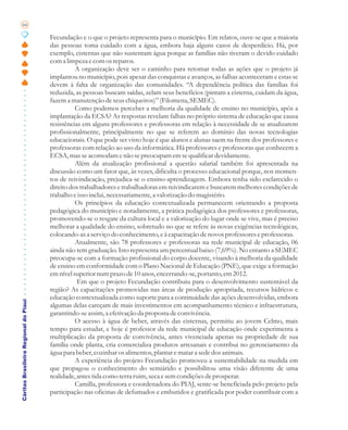 66

                                       Fecundação e o que o projeto representa para o município. Em relatos, ouve-se que a maioria
                                       das pessoas toma cuidado com a água, embora haja alguns casos de desperdício. Há, por
                                       exemplo, cisternas que não sustentam água porque as famílias não tiveram o devido cuidado
                                       com a limpeza e com os reparos.
                                                 A organização deve ser o caminho para retomar todas as ações que o projeto já
                                       implantou no município, pois apesar das conquistas e avanços, as falhas aconteceram e estas se
                                       devem à falta de organização das comunidades. “A dependência política das famílias foi
                                       reduzida, as pessoas buscam saídas, zelam seus benefícios (pintam a cisterna, cuidam da água,
                                       fazem a manutenção de seus chiqueiros)” (Filomena, SEMEC).
                                                 Como podemos perceber a melhoria da qualidade de ensino no município, após a
                                       implantação da ECSA? As respostas revelam falhas no próprio sistema de educação que causa
                                       resistências em alguns professores e professoras em relação à necessidade de se atualizarem
                                       profissionalmente, principalmente no que se referem ao domínio das novas tecnologias
                                       educacionais. O que pode ser visto hoje é que alunos e alunas saem na frente dos professores e
                                       professoras com relação ao uso da informática. Há professores e professoras que conhecem a
                                       ECSA, mas se acomodam e não se preocupam em se qualificar devidamente.
                                                 Além da atualização profissional a questão salarial também foi apresentada na
                                       discussão como um fator que, às vezes, dificulta o processo educacional porque, nos momen-
                                       tos de reivindicação, prejudica-se o ensino-aprendizagem. Embora tenha sido esclarecido o
                                       direito dos trabalhadores e trabalhadoras em reivindicarem e buscarem melhores condições de
                                       trabalho e isso inclui, necessariamente, a valorização do magistério.
                                                 Os princípios da educação contextualizada permanecem orientando a proposta
                                       pedagógica do município e notadamente, a prática pedagógica dos professores e professoras,
                                       promovendo-se o resgate da cultura local e a valorização do lugar onde se vive, mas é preciso
                                       melhorar a qualidade do ensino, sobretudo no que se refere às novas exigências tecnológicas,
                                       colocando-as a serviço do conhecimento, e à capacitação de novos professores e professoras.
                                                 Atualmente, são 78 professores e professoras na rede municipal de educação, 06
                                       ainda não tem graduação. Isto representa um percentual baixo (7,69%). No entanto a SEMEC
                                       preocupa-se com a formação profissional do corpo docente, visando à melhoria da qualidade
                                       de ensino em conformidade com o Plano Nacional de Educação (PNE), que exige a formação
                                       em nível superior num prazo de 10 anos, encerrando-se, portanto, em 2012.
                                                  Em que o projeto Fecundação contribuiu para o desenvolvimento sustentável da
                                       região? As capacitações promovidas nas áreas de produção apropriada, recursos hídricos e
                                       educação contextualizada como suporte para a continuidade das ações desenvolvidas, embora
Cáritas Brasileira Regional do Piauí




                                       algumas delas careçam de mais investimentos em acompanhamento técnico e infraestrutura,
                                       garantindo-se assim, a efetivação da proposta de convivência.
                                                 O acesso à água de beber, através das cisternas, permitiu ao jovem Celmo, mais
                                       tempo para estudar, e hoje é professor da rede municipal de educação onde experimenta a
                                       multiplicação da proposta de convivência, antes vivenciada apenas na propriedade de sua
                                       família onde planta, cria comercializa produtos artesanais e contribui no gerenciamento da
                                       água para beber, cozinhar os alimentos, plantar e matar a sede dos animais.
                                                 A experiência do projeto Fecundação promoveu a sustentabilidade na medida em
                                       que propagou o conhecimento do semiárido e possibilitou uma visão diferente de uma
                                       realidade, antes tida como terra ruim, seca e sem condições de prosperar.
                                                 Camilla, professora e coordenadora do PIAJ, sente-se beneficiada pelo projeto pela
                                       participação nas oficinas de defumados e embutidos e gratificada por poder contribuir com a
 