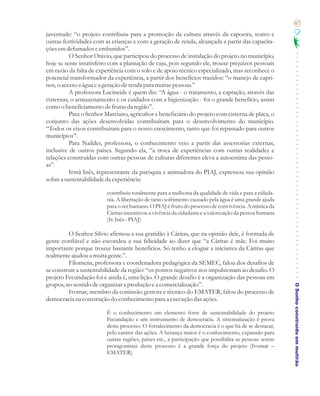67

juventude: “o projeto contribuiu para a promoção da cultura através da capoeira, teatro e
outras festividades com as crianças e com a geração de renda, alcançada a partir das capacita-
ções em defumados e embutidos”.
          O Senhor Otávio, que participou do processo de instalação do projeto no município,
hoje se sente insatisfeito com a plantação de caju, pois segundo ele, trouxe prejuízos pessoais
em razão da falta de experiência com o solo e de apoio técnico especializado, mas reconhece o
potencial transformador da experiência, a partir dos benefícios trazidos: “o manejo de capri-
nos, o acesso a água e a geração de renda para muitas pessoas.”
          A professora Lucineide é quem diz: “A água - o tratamento, a captação, através das
cisternas, o armazenamento e os cuidados com a higienização - foi o grande benefício, assim
como o beneficiamento de frutas da região”.
          Para o Senhor Marciano, agricultor e beneficiário do projeto com cisterna de placa, o
conjunto das ações desenvolvidas contribuíram para o desenvolvimento do município.
“Todos os eixos contribuíram para o nosso crescimento, tanto que foi repassado para outros
municípios”.
          Para Naildes, professora, o conhecimento veio a partir das assessorias externas,
inclusive de outros países. Segundo ela, “a troca de experiências com outras realidades e
relações construídas com outras pessoas de culturas diferentes eleva a autoestima das pesso-
as”.
          Irmã Inês, representante da paróquia e animadora do PIAJ, expressou sua opinião
sobre a sustentabilidade da experiência:

                         contribuiu totalmente para a melhoria da qualidade de vida e para a cidada-
                         nia. A libertação de tanto sofrimento causado pela água é uma grande ajuda
                         para o ser humano. O PIAJ é fruto do processo de convivência. A mística da
                         Cáritas incentivou a vivência da cidadania e a valorização da pessoa humana
                         (Ir. Inês - PIAJ)

         O Senhor Sílvio afirmou a sua gratidão à Cáritas, que na opinião dele, é formada de
gente confiável e não escondeu a sua felicidade ao dizer que “a Cáritas é mãe. Foi muito
importante porque trouxe bastante benefícios. Só tenho a elogiar a iniciativa da Cáritas que
realmente ajudou a muita gente.”.
         Filomena, professora e coordenadora pedagógica da SEMEC, falou dos desafios de
se construir a sustentabilidade da região: “os pontos negativos nos impulsionam ao desafio. O
projeto Fecundação foi e ainda é, uma lição. O grande desafio é a organização das pessoas em
grupos, no sentido de organizar a produção e a comercialização”.
         Ivomar, membro da comissão gestora e técnico do EMATER, falou do processo de                   O Sonho construído em mutirão
democracia na construção do conhecimento para a execução das ações.

                         É o conhecimento um elemento forte de sustentabilidade do projeto
                         Fecundação e um instrumento de democracia. A sistematização é prova
                         deste processo. O fortalecimento da democracia é o que há de se destacar,
                         pelo caráter das ações. A herança maior é o conhecimento, expansão para
                         outras regiões, países etc., a participação que possibilita as pessoas serem
                         protagonistas deste processo é a grande força do projeto (Ivomar –
                         EMATER)
 