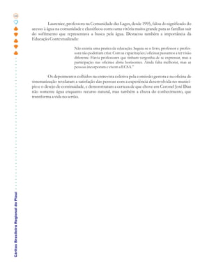 68

                                                 Laurenice, professora na Comunidade das Lages, desde 1995, falou do significado do
                                       acesso à água na comunidade e classificou como uma vitória muito grande para as famílias sair
                                       do sofrimento que representava a busca pela água. Destacou também a importância da
                                       Educação Contextualizada:

                                                                Não existia uma pratica de educação. Seguia-se o livro, professor e profes-
                                                                sora não poderiam criar. Com as capacitações/oficinas passamos a ter visão
                                                                diferente. Havia professores que tinham vergonha de se expressar, mas a
                                                                participação nas oficinas abriu horizontes. Ainda falta melhorar, mas as
                                                                pessoas incorporam e vivem a ECSA.”

                                                 Os depoimentos colhidos na entrevista coletiva pela comissão gestora e na oficina de
                                       sistematização revelaram a satisfação das pessoas com a experiência desenvolvida no municí-
                                       pio e o desejo de continuidade, e demonstraram a certeza de que chove em Coronel José Dias
                                       não somente água enquanto recurso natural, mas também a chuva do conhecimento, que
                                       transforma a vida no sertão.
Cáritas Brasileira Regional do Piauí
 