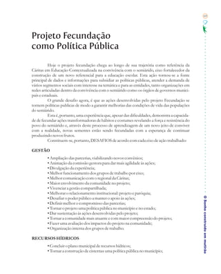 69




Projeto Fecundação
como Política Pública
           Hoje o projeto fecundação chega ao longo de sua trajetória como referência da
Cáritas em Educação Contextualizada na convivência com o semiárido, eixo fortalecedor da
construção de um novo referencial para a educação escolar. Esta ação tornou-se a fonte
principal de dados e informações para subsidiar as políticas públicas, atender a demanda de
vários segmentos sociais com interesse na temática e para as entidades, tanto organizações em
redes articuladas dentro da convivência com o semiárido como os órgãos de governos munici-
pais e estaduais.
           O grande desafio agora, é que as ações desenvolvidas pelo projeto Fecundação se
tornem políticas publicas de modo a garantir melhorias das condições de vida das populações
do semiárido.
           Esta é, portanto, uma experiência que, apesar das dificuldades, demonstra a capacida-
de de fecundar ações transformadoras de hábitos e costumes revelando a força e resistência do
povo do semiárido e, através deste processo de aprendizagem de um novo jeito de conviver
com a realidade, novas sementes estão sendo fecundadas com a esperança de continuar
produzindo novos frutos.
           Constituem-se, portanto, DESAFIOS de acordo com cada eixo de ação trabalhado:

GESTÃO
         • Ampliação das parcerias, viabilizando novos convênios;
         • Animação da comissão gestora para dar mais agilidade às ações;
         • Divulgação da experiência;
         • Melhor funcionamento dos grupos de trabalho por eixo;
         • Melhor comunicação com o regional da Cáritas;
         • Maior envolvimento da comunidade no projeto;
         • Vivenciar a gestão compartilhada;
         • Melhorar o relacionamento institucional: projeto e paróquia;

                                                                                                   O Sonho construído em mutirão
         • Desafiar o poder público a manter o apoio às ações;
         • Definir melhor o compromisso das parcerias;
         • Tornar o projeto uma política pública no município e no estado;
         • Dar sustentação às ações desenvolvidas pelo projeto;
         • Tornar a comunidade mais atuante e com maior compreensão do projeto;
         • Fazer uma avaliação dos impactos do projeto na comunidade;
         • Organização interna dos grupos de trabalho.

RECURSOS HÍDRICOS
         • Concluir o plano municipal de recursos hídricos;
         • Tornar a construção de cisternas uma política pública no município;
 