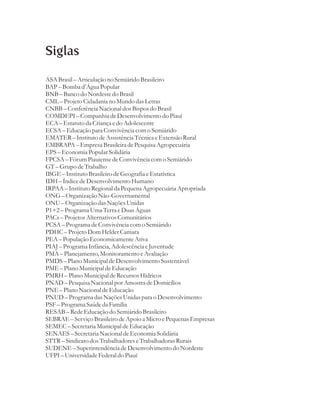 Siglas

ASA Brasil – Articulação no Semiárido Brasileiro
BAP – Bomba d’Água Popular
BNB – Banco do Nordeste do Brasil
CML – Projeto Cidadania no Mundo das Letras
CNBB – Conferência Nacional dos Bispos do Brasil
COMDEPI – Companhia de Desenvolvimento do Piauí
ECA – Estatuto da Criança e do Adolescente
ECSA – Educação para Convivência com o Semiárido
EMATER – Instituto de Assistência Técnica e Extensão Rural
EMBRAPA – Empresa Brasileira de Pesquisa Agropecuária
EPS – Economia Popular Solidária
FPCSA – Fórum Piauiense de Convivência com o Semiárido
GT – Grupo de Trabalho
IBGE – Instituto Brasileiro de Geografia e Estatística
IDH – Índice de Desenvolvimento Humano
IRPAA – Instituto Regional da Pequena Agropecuária Apropriada
ONG – Organização Não-Governamental
ONU – Organização das Nações Unidas
P1+2 – Programa Uma Terra e Duas Águas
PACs – Projetos Alternativos Comunitários
PCSA – Programa de Convivência com o Semiárido
PDHC – Projeto Dom Helder Camara
PEA – População Economicamente Ativa
PIAJ – Programa Infância, Adolescência e Juventude
PMA – Planejamento, Monitoramento e Avaliação
PMDS – Plano Municipal de Desenvolvimento Sustentável
PME – Plano Municipal de Educação
PMRH – Plano Municipal de Recursos Hídricos
PNAD – Pesquisa Nacional por Amostra de Domicílios
PNE – Plano Nacional de Educação
PNUD – Programa das Nações Unidas para o Desenvolvimento
PSF – Programa Saúde da Família
RESAB – Rede Educação do Semiárido Brasileiro
SEBRAE – Serviço Brasileiro de Apoio a Micro e Pequenas Empresas
SEMEC – Secretaria Municipal de Educação
SENAES – Secretaria Nacional de Economia Solidária
STTR – Sindicato dos Trabalhadores e Trabalhadoras Rurais
SUDENE – Superintendência de Desenvolvimento do Nordeste
UFPI – Universidade Federal do Piauí
 