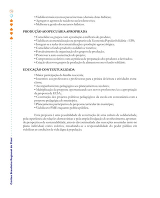 70

                                                • Viabilizar mais recursos para cisternas e demais obras hídricas;
                                                • Agregar os agentes de saúde nas ações deste eixo;
                                                • Melhorar a gestão dos recursos hídricos.

                                       PRODUÇÃO AGOPECUÁRIA APROPRIADA
                                                • Consolidar os grupos com a produção e melhoria do produto;
                                                • Viabilizar a comercialização na perspectiva da Economia Popular Solidária – EPS;
                                                • Integrar-se a redes de comercialização e produção agroecológica;
                                                • Consolidar o fundo produtivo solidário e rotativo;
                                                • Fortalecimento da organização dos grupos de produção;
                                                • Promover a auto-sustentação do projeto;
                                                • Compromisso coletivo com as práticas de preparação dos produtos e derivados;
                                                • Criação de novos grupos de produção de alimentos com o fundo solidário.

                                       EDUCAÇÃO CONTEXTUALIZADA
                                                • Maior participação da família na escola;
                                                • Incentivo aos professores e professoras para a prática de leitura e atividades extra-
                                                classe;
                                                • Acompanhamento pedagógico aos planejamentos escolares;
                                                • Multiplicação da proposta oportunizando aos novos professores/as a apropriação
                                                da proposta de ECSA;
                                                • Construção dos projetos políticos pedagógicos da escola em consonância com a
                                                proposta pedagógica do município;
                                                • Planejamento participativo da proposta curricular do município;
                                                • Viabilizar o PME enquanto política pública.

                                                 Esta proposta é uma possibilidade de construção de uma cultura de solidariedade,
                                       pela experiência de relações democráticas e pela ampla divulgação do conhecimento, apontan-
                                       do perspectivas de sustentabilidade, através da continuidade das suas ações assumidas tanto no
                                       plano individual, como coletivo, ressaltando-se a responsabilidade do poder público em
                                       viabilizar as condições de vida digna à população.
Cáritas Brasileira Regional do Piauí
 