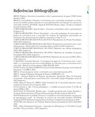 71


Referências Bibliográficas
BRITO, Walderes. Encontros comunitários sobre o gerenciamento de águas. CEBI/Cáritas
Brasileira, 2004.
BRAGA, Osmar Rufino. Educação e convivência com o semi-árido: introdução aos funda-
mentos do trabalho polítcio-educativo no semi-árido brasileiro. In: Educação no contexto do
semi-árido brasileiro. KÜSTER, Ângela & MATTOS, Beatriz (Orgs.). Fortaleza: Fundação
Konrad Adenauer, 2004.
CÁRITAS BRASILEIRA. Água de beber – Encontros comunitários sobre o gerenciamento
de águas (s/d).
CÁRITAS BRASILEIRA. Projeto Fecundação – uma ação pedagógica de intervenção na
política de convivência com o semi-árido. In: Caderno de experiências apresentadas no
Seminário sobre desenvolvimento solidário e sustentável. (s/d) p. 11 a 13.
CÁRITAS BRASILEIRA REGIONAL DO PIAUÍ. Planejamentos do Projeto Fecundação,
2002 a 2009. (impresso).
CÁRITAS BRASILEIRA REGIONAL DO PIAUÍ. Programa de convivência com o semi-
árido piauiense – Projeto piloto de Coronel José Dias, setembro de 2000. (Impresso).
CÁRITAS BRASILEIRA REGIONAL DO PIAUÍ. Relatórios das oficinas pedagógicas,
2002 a 2006. (impresso).
CÁRITAS BRASILEIRA REGIONAL DO PIAUÍ. Relatórios de atividades do projeto
fecundação 2006 a 2008. (impresso).
CÁRITAS BRASILEIRA REGIONAL DO PIAUÍ. Relatórios de encontros de PMA, 2001 a
2004. (impresso).
CARVALHO, Lucineide Dourado. A emergência da lógica da “Convivência com o semi-
árido” e a construção de uma nova territorialidade. In: Educação para a convivência com o
semi-árido – Reflexões teórico-práticas. (ORG. RESAB): 2004.
GONÇALVES, Ana Maria: PERPÉTUO, Suzan Chiode. Dinâmica de grupos na formação de
lideranças. 7ª ed. DP&A: 2002.
IRPAA. A busca da água no sertão – convivendo com o semi-árido. Juazeiro, 2001.
IRPAA.- Equipe Pedagógica. Pedagogia de Projetos. IMPRESSO: s/d.
IRPAA – Instituto Regional da Pequena Agropecuária Apropriada. Plano de Formação
Continuada – Educação para a convivência com o semi-arido. Equipe Pedagógica, março de
2003 (Impresso).
LIMA, Maria de Moura Fé; ABREU, Irlane Gonçalves de. O semi-árido piauiense: vamos

                                                                                               O Sonho construído em mutirão
conhecê-lo? Teresina: Nova Expansão, 2006.
LÜCK, Heloísa et. Alli. A Escola participativa – o trabalho do gestor escolar. 5ª ed. Rio de
janeiro: DP&A, 2001.
MALVEZZI & POLLETO. Bendita água – Cartilha produzida pela Cáritas Brasileira e
Comissão Pastoral da Terra-CPT para a Semana da Água. Brasília, março de 2003. P. 23
MATTOS, Beatriz H. O. de Mello. Natureza e sociedade no semi-árido brasileiro: um processo
de aprendizagem social? In: Educação no contexto do semi-árido brasileiro. KÜSTER,
Ângela & MATTOS, Beatriz (organizadoras). Fortaleza: Fundação Konrad Adenauer, 2004.
OLIVEIRA, Iran Morais de. In: Editorial. Boletim Projeto Fecundação JULHO/AGOSTO
2004
PME – Plano Municipal de Educação – Aprovado em 2003 pela Lei n° 078/2003, Coronel
José Dias - Piauí, novembro / 2003. (Impresso)
 