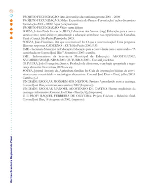 72

                                       PROJETO FECUNDAÇÃO: Atas de reuniões da comissão gestora: 2001 – 2008
                                       PROJETO FECUNDAÇÃO: Slides: Experiência do Projeto Fecundação/ ações do projeto
                                       fecundação 2001 – 2008/ Água para produção
                                       PROJETO FECUNDAÇÃO: Vídeo-carta debate
                                       SOUSA, Ivânia Paula Freitas de; REIS, Edmerson dos Santos. (org.) Educação para a convi-
                                       vência com o semi-árido: re-encantando a educação com base nas experiências de Canudos,
                                       Uauá e Curaçá. São Paulo: Petrópolis, 2003.
                                       SOUZA, João Francisco. Por que sistematizar? In: O que é sistematização? Uma pergunta.
                                       Diversas respostas. CADERNO 1. CUT: São Paulo: 2000. P.35
                                       SME – Secretaria Municipal de Educação. Educação para a convivência com o semi-árido – “A
                                       caminhada em Coronel José Dias”. Setembro/2003 - cartilha
                                       SME. Informativos da Secretaria Municipal de Educação: AGOSTO/2002;
                                       NVEMBRO/2002; JUNHO/2003; OUTUBRO/2003 – Coronel José Dias
                                       OLIVEIRA, João Evangelista Santos. Produção de alimentos, tecnologia apropriada e segu-
                                       rança alimentar. Novembro, 2009 (anexo)
                                       SOUSA, Juvenal Antonio de. Agricultura familiar. In: Guia de orientações básicas de convi-
                                       vência com o semi-árido – tecnologias alternativas. Coronel José Dias – Piauí, julho/2003.
                                       Cartilha, p. 2
                                       UNIDADE ESCOLAR MONSENHOR NESTOR. Projeto Aprendendo com a caatinga.
                                       Coronel José Dias, setembro a novembro/2002 (Impresso).
                                       UNIDADE ESCOLAR MANOEL AGOSTINHO DE CASTRO, Plantas medicinais da
                                       caatinga - informativo. Coronel José Dias – Piauí (s/d); (Impresso)
                                       U. E PROFª. RAQUEL FERREIRA DE OLIVEIRA. Projeto Folclore – Relatório final.
                                       Coronel José Dias, 18 de agosto de 2002. (impresso)
Cáritas Brasileira Regional do Piauí
 