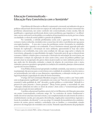 75




Educação Contextualizada -
Educação Para Convivência com o Semiárido³

          O problema da Educação no Brasil é conjuntural e estrutural, um indicativo de que as
políticas educacionais devem atuar nos espaços de onde podem verter as bases estruturais dos
problemas educacionais, tais como: currículo não contextualizado, evasão escolar, falta de
qualificação e capacitação profissional, dentre outros problemas, que impedem e/ ou dificul-
tam o acesso universal à escola pública, as condições de permanência na escola, por isso a baixa
escolaridade e a oferta de ensino público e gratuito de qualidade.
          No semiárido, a referida problemática conta com a agravante da SECA, faceta
comum e muita conhecida, veiculada como a causa base de todos os problemas por que passa
esta região brasileira. A seca não é causa dos problemas sociais vivenciados no semiárido,
como também não é questão a ser combatida. A seca é fenômeno natural, agravado pela ação
humana de exploração e devastação do meio ambiente, apresentando-se hoje não como
problema a ser combatido, mas como uma condição de vida que exige ações e relações de
convivência, adequadas às especificidades da região. Carecendo, pois de que se desenvolvam
costumes e hábitos voltados para a construção e efetivação de uma relação de convivência, em
substituição à relação de exploração do meio assim como, carece de políticas públicas que
possam atuar na recuperação dos graves danos já provocados ao meio ambiente; preservar o
que ainda não foi destruído; estimular a criação de relações de convivência com o meio;
estimular o processo produtivo apropriado às condições do semiárido; planejar e democratizar
a gestão dos recursos hídricos.
          Uma Política Educacional apropriada à realidade semiárida, cuja natureza se traduza
na preparação das pessoas para a convivência com a realidade do semiárido, é um dos meios a
ser potencializado, em todas as suas dimensões, especialmente, a educação escolar, por ser o
lugar de produção e reprodução do saber de forma sistemática.
          O artigo 225 da Constituição Brasileira assegura o direito a todos a um “meio ambi-
ente ecologicamente equilibrado”, entendendo este como um “bem de uso comum do povo e
essencial à sadia qualidade de vida” devendo o poder público e a coletividade “defendê-lo e
preservá-lo para presente e futura gerações”. Desta forma garante a necessidade de uma
“educação ambiental em todos os níveis de ensino”, bem como a “conscientização pública
                                                                                                   O Sonho construído em mutirão
para a preservação do meio ambiente”.
          A política educacional brasileira através da Lei de Diretrizes da Educação preconiza
um ensino contextualizado, conforme artigo 26: “os currículos de ensino fundamental e
médio devem ter uma base nacional comum, a ser complementada em cada sistema de ensino e
estabelecimento escolar, por uma parte diversificada, exigida pelas características regionais e
locais da sociedade e da clientela” e, em seu artigo 12, tratando da incumbência dos estabeleci-
mentos de ensino, prever também a articulação com as famílias e a comunidade, criando
processos de integração da sociedade com a escola. Tratando especificamente das populações

³O texto é parte do referido PME e define a Educação Contextualizada.
 