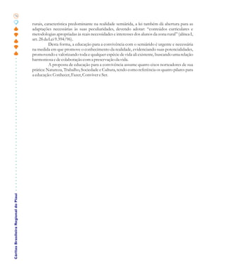 76

                                       rurais, característica predominante na realidade semiárida, a lei também dá abertura para as
                                       adaptações necessárias às suas peculiaridades, devendo adotar: “conteúdos curriculares e
                                       metodologias apropriadas às reais necessidades e interesses dos alunos da zona rural” (alínea I,
                                       art. 28 da Lei 9.394/96).
                                                  Desta forma, a educação para a convivência com o semiárido é urgente e necessária
                                       na medida em que promove o conhecimento da realidade, evidenciando suas potencialidades,
                                       promovendo e valorizando toda e qualquer espécie de vida ali existente, buscando uma relação
                                       harmoniosa e de colaboração com a preservação da vida.
                                                  A proposta de educação para a convivência assume quatro eixos norteadores de sua
                                       prática: Natureza, Trabalho, Sociedade e Cultura, tendo como referência os quatro pilares para
                                       a educação: Conhecer, Fazer, Conviver e Ser.
Cáritas Brasileira Regional do Piauí
 