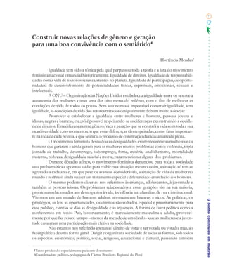 77




Construir novas relações de gênero e geração
para uma boa convivência com o semiárido 4

                                                                              Hortência Mendes5

          Igualdade tem sido a tônica pela qual perpassou toda a teoria e a luta do movimento
feminista nacional e mundial historicamente. Igualdade de direitos. Igualdade de responsabili-
dades com a vida de todos os seres existentes no planeta. Igualdade de participação, de oportu-
nidades, de desenvolvimento de potencialidades físicas, espirituais, emocionais, sexuais e
intelectuais.
          A ONU – Organização das Nações Unidas estabeleceu a igualdade entre os sexos e a
autonomia das mulheres como uma das oito metas do milênio, com o fito de melhorar as
condições de vida de todos os povos. Sem autonomia é impossível construir igualdade, sem
igualdade, as condições de vida dos setores tratados desigualmente deixam muito a desejar.
          Promover e estabelecer a igualdade entre mulheres e homens, pessoas jovens e
idosas, negras e brancas, etc.; só é possível respeitando-se as diferenças e construindo a equida-
de de direitos. É na diferença entre gênero/raça e geração que se constrói a vida com toda a sua
rica diversidade e, no momento em que essas diferenças são respeitadas, como fator importan-
te na vida de cada pessoa, é que se inicia o processo de construção da cidadania real e plena.
          O movimento feminista desnudou as desigualdades existentes entre as mulheres e os
homens que geraram e ainda geram para as mulheres muitos problemas como: violência, tripla
jornada de trabalho, desemprego, subemprego, fome, miséria, analfabetismo, mortalidade
materna, pobreza, desigualdade salarial e morte, para mencionar alguns dos problemas.
          Durante décadas afinco, o movimento feminista denunciou para toda a sociedade
essa problemática e apontou saídas para coibir essa situação; mesmo assim, a situação só tem se
agravado a cada ano e, em que pese os avanços consideráveis, a situação de vida da mulher no
mundo e no Brasil ainda requer um tratamento especial e diferenciado em relação aos homens.
          O mesmo podemos dizer ao nos referimos às crianças, adolescentes, à juventude e
também às pessoas idosas. Os problemas relacionados a essas gerações são na sua maioria,
problemas relacionados aos desrespeitos à vida, à violência intrafamiliar, de rua e institucional.
Vivemos em um mundo de homens adultos normalmente brancos e ricos. As políticas, os
                                                                                                     O Sonho construído em mutirão
privilégios, as leis, as oportunidades, os direitos são voltados especial e prioritariamente para
esse público, e então se dão as desigualdade e as injustiças. A forma de fazer política como a
conhecemos em nosso País, historicamente, é marcadamente masculina e adulta, provavel-
mente por que faz pouco tempo – menos da metade de um século - que as mulheres e a juven-
tude ensaiaram uma participação mais efetiva na sociedade.
          Não estamos nos referindo apenas ao direito de votar e ser votada ou votado, mas, ao
fazer político de uma forma geral. Dirigir e organizar a sociedade de todas as formas, sob todos
os aspectos; econômico, político, social, religioso, educacional e cultural, passando também

4Texto produzido especialmente para este documento
5Coordenadora político-pedagógica da Cáritas Brasileira Regional do Piauí
 
