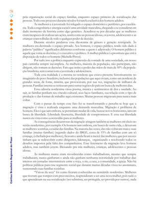 78

                                       pela organização social do espaço familiar, enquanto espaço primeiro de socialização das
                                       pessoas. Todo esse processo durante séculos foi tarefa exclusiva dos homens adultos.
                                                  Às mulheres e à juventude foi relegado o espaço doméstico e periférico, por excelên-
                                       cia. Toda a engenharia e sinergia social é uma atividade masculina, chegando a se considerar em
                                       dado momento da história como algo genético. Acreditou-se por décadas que as mulheres
                                       eram incapazes de realizar tais ações, assim como as pessoas idosas, os jovens, adolescentes e as
                                       crianças eram tolhidas de todo e qualquer poder de decisão.
                                                  Durante séculos perdurou essa dicotomia de gênero e geração retrógrada. Às
                                       mulheres era destinado o espaço privado. Aos homens, o espaço público, tendo sido dado à
                                       palavra “público” significados diferentes conforme a quem é adjetivado. O homem público é
                                       aquele que toma as decisões, é o executivo, o político. A mulher pública é a prostituta que está à
                                       disposição de todos os homens (Michelle Pirrot).
                                                  Por tudo isso a política enquanto expressão da vontade de uma sociedade, em nosso
                                       país caminha sempre incompleta. As mulheres, maioria da população, não participam, não
                                       dirigem, não tomam as decisões. Fato que retira o poder das mãos de mais de 50% da popula-
                                       ção brasileira, sem contar com a juventude e adolescência.
                                                  Toda essa realidade é a mesma no nordeste que estava presente historicamente no
                                       imaginário do povo brasileiro, inclusive das populações que aqui viviam, como um nordeste de
                                       grandes secas, de fome, miséria, que provocavam, por sua vez, migrações de milhares de
                                       pessoas. Famílias inteiras se retiravam para outras regiões do país em busca de melhores dias.
                                                  Essa odisséia nordestina virou poema, música e sentimentos de dor e saudade. Ao
                                       sair, às famílias perdiam seu vínculo cultural, seus laços familiares, sua relação com o tipo de
                                       produção e das formas de trabalho aqui existentes. Muitas pessoas migravam para nunca mais
                                       voltar.
                                                  Com o passar do tempo esse fato foi se transformando e percebe-se hoje que a
                                       migração é vista e realizada enquanto uma demanda masculina. Migração é problema de
                                       homens. Eles é que iam embora, se permitiam mudar de vida, buscar novos horizontes, iam em
                                       busca de liberdade. Liberdade financeira, liberdade de compromissos. E essa sua liberdade
                                       nunca era vista como a escravidão para as mulheres.
                                                  As consequências desastrosas da migração atingem também as mulheres em cheio no
                                       sertão nordestino, por exemplo. Os homens iam embora, em busca de outra vida, e deixavam
                                       as mulheres sozinhas, a cuidar das famílias. Na maioria das vezes, eles não voltavam mais e suas
                                       famílias (muitas famílias) (segundo dados do IBGE, cerca de 15% de famílias com um só
                                       cônjuge, é chefiada por mulheres), ficavam e ainda ficam a mercê das mulheres, que por sua vez
Cáritas Brasileira Regional do Piauí




                                       tinham que se redescobrir como dirigentes, lideranças, organizando e resolvendo todos os
                                       desafios impostos pela falta dos companheiros. Esse fenômeno da migração leva homens
                                       adultos, mas também jovem. Deixando pra trás mulheres, crianças, adolescentes e pessoas
                                       idosas.
                                                  As mulheres nunca eram reconhecidas como trabalhadoras, mesmo que sempre
                                       trabalharam, nunca ganharam e ainda não ganham nenhuma notoriedade por trabalhar dias
                                       inteiros em jornadas intermináveis entre a roça, o rio, a casa, a comunidade, a igreja. Não há
                                       políticas públicas para esse segmento social que durante muitas décadas viveu no anonimato,
                                       sustentando suas famílias sozinhas.
                                                  “Viúvas da seca” foi como ficaram conhecidas no semiárido nordestino. Mulheres
                                       que tiveram que romper com preconceitos, reaprenderam a ser uma nova mulher, pois tudo o
                                       que aprenderam na sua socialização (ser submissa, ser protegida, ser provida por outros), nada
 