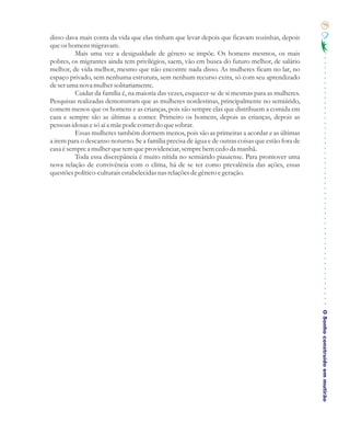 79

disso dava mais conta da vida que elas tinham que levar depois que ficavam sozinhas, depois
que os homens migravam.
          Mais uma vez a desigualdade de gênero se impõe. Os homens mesmos, os mais
pobres, os migrantes ainda tem privilégios, saem, vão em busca do futuro melhor, de salário
melhor, de vida melhor, mesmo que não encontre nada disso. As mulheres ficam no lar, no
espaço privado, sem nenhuma estrutura, sem nenhum recurso extra, só com seu aprendizado
de ser uma nova mulher solitariamente.
          Cuidar da família é, na maioria das vezes, esquecer-se de si mesmas para as mulheres.
Pesquisas realizadas demonstram que as mulheres nordestinas, principalmente no semiárido,
comem menos que os homens e as crianças, pois são sempre elas que distribuem a comida em
casa e sempre são as últimas a comer. Primeiro os homens, depois as crianças, depois as
pessoas idosas e só aí a mãe pode comer do que sobrar.
          Essas mulheres também dormem menos, pois são as primeiras a acordar e as últimas
a irem para o descanso noturno. Se a família precisa de água e de outras coisas que estão fora de
casa é sempre a mulher que tem que providenciar, sempre bem cedo da manhã.
          Toda essa discrepância é muito nítida no semiárido piauiense. Para promover uma
nova relação de convivência com o clima, há de se ter como prevalência das ações, essas
questões político-culturais estabelecidas nas relações de gênero e geração.




                                                                                                    O Sonho construído em mutirão
 