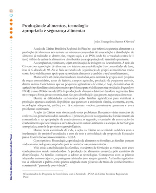 80




                                       Produção de alimentos, tecnologia
                                       apropriada e segurança alimentar

                                                                                                        João Evangelista Santos Oliveira 6

                                                  A ação da Cáritas Brasileira Regional do Piauí no que refere à segurança alimentar e a
                                       produção de alimentos nos remete as inúmeras campanhas de arrecadação e distribuição de
                                       alimento já realizadas e, dentre elas, resgato aqui, a de 1998, onde foi arrecadado cerca de 1
                                       (um) milhão de quilos de alimentos e distribuídos para a população do semiárido piauiense.
                                                  As campanhas continuam, sejam em situação de estiagem ou de enchentes. A ação da
                                       Cáritas com a produção de alimento tem início com a mobilização das comunidades de base,
                                       isso lá na década de 80. Ali se fazia o trabalho de organização de grupos comunitários tendo
                                       como foco viabilizar um apoio para se produzir alimentos e também o seu beneficiamento.
                                                  Muito se fez até então, tivemos bons resultados, uma centena de grupos com projetos
                                       de roças comunitárias, casas de farinha, campos agrícolas, produção de pequenos animais,
                                       dentre outros. Concluímos que os pequenos agricultores de então, e hoje, denominados de
                                       agricultores familiares ainda têm muitos problemas para viabilizarem sua produção. Segundo o
                                       IBGE (censo 2006) cerca de 68% da produção de alimentos básicos vêm deste segmento. Isso
                                       mostra que a força gera economia, mas não gera distribuição que garanta segurança alimentar.
                                                  Dentre as dificuldades enfrentadas pelas famílias agricultoras para viabilizar a
                                       produção aparece a ausência de políticas que garantam a assistência técnica, a semente, a terra,
                                       tecnologias adequadas, crédito, etc. A conjuntura mudou, passaram-se governos e estes
                                       problemas continuam.
                                                  A ação da Cáritas vem vivenciando estes problemas. Buscamos várias maneiras de
                                       enfrentá-los, percebemos dois caminhos: o primeiro, insistir na organização, fortalecimento da
                                       comunidade e na apropriação de conhecimento; o segundo, o caminho da construção do
                                       conhecimento que se começou a ver a relação com o meio ambiente e a adoção de tecnologias
                                       apropriadas, através de processos agroecológicos.
                                                  Diante desta caminhada de vida, a ação da Cáritas no semiárido solidifica com a
                                       implantação do projeto Fecundação, e com ele veio a consolidação da proposta de Educação
Cáritas Brasileira Regional do Piauí




                                       para a Convivência com o semiárido – ECSA.
                                                  Com o projeto Fecundação, a produção de alimentos se fortalece, as famílias passam
                                       a adotar as tecnologias apropriadas para a convivência com o semiárido.
                                                  Veio então a mobilização das famílias, os eventos de formação, as visitas, com estes
                                       conhecimentos sendo introduzidos. A produção de alimentos envereda pelo caminho da
                                       diversificação. As famílias começam a adotar as tecnologias. Começamos com as plantas
                                       adaptadas como o cajueiro, as pastagens cultivadas com sorgo e guandu. As famílias agriculto-
                                       ras já utilizavam a palma como planta adaptada num processo de troca de conhecimento e
                                       construindo “passos de convivência”.

                                       6Coordenador do Programa de Convivência com o Semiárido - PCSA da Cáritas Brasileira Regional do
                                       Piauí
 
