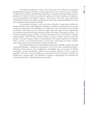 81

          A produção de alimentos começa a dar frutos, pois com a adoção de tecnologias
apropriadas pelos grupos, buscamos a aproximação plena com a natureza, com o ambiente
semiárido, disso resultou a diversificação da produção. A experiência do fecundação registra a
produção de “comida” vindo dos roçados, dos quintais, das hortas familiares, de caprinos e
ovinos, da apicultura, das “galinhas caipiras” dos porcos e das frutas nativas (produção
verticalizada do umbu) e (produção verticalizada do caju). Toda esta potencialidade veio a tona
com a presença viva do projeto Fecundação.
          As tecnologias adotadas e que estão sendo utilizadas na agricultura familiar são
simples, de baixo custo, ambientalmente harmônicas, socialmente mobilizadoras e no campo
econômico primam pela sustentabilidade. As famílias que estão vivenciando estes processos
confirmam a importância de usar a cobertura orgânica para reter água no solo, a importância
dos inúmeros reservatórios de água (cisternas, barreiros, barragens subterrâneas, açudes...). As
formas de captação de água, ao lado ou ao redor das plantas como as microbacias. A bomba
d`água popular – BAP (bomba manual instalada em poços tubulares de baixa vazão que
permite a elevação da água). Seleção e armazenamento de sementes, plantio de forrageiras
como a leucena e uso racional da mata ou com maior intervenção no bioma caatinga.
Aproveitamento do esterco dos animais no cultivo de alimentos.
          A produção de alimentos é uma realidade, garante para as famílias a geração de renda
e segurança alimentar é resultado da organização e do uso de varias tecnologias adotadas e
valorizadas. Neste processo que consideramos consolidado junto aos grupos de famílias
envolvidas, o projeto Fecundação viabilizou como alimento primeiro o acesso a água de
qualidade. Veio com os recursos hídricos eixo prioritário da ação da Cáritas e mobilizou as
famílias para “fazerem água”. Isso significou e resultou na apropriação das tecnologias de
construção de cisternas, “água de beber e para cozinhar”.




                                                                                                   O Sonho construído em mutirão
 