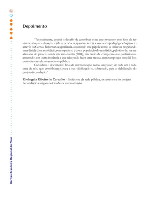 82




                                       Depoimento

                                                  “Pessoalmente, aceitei o desafio de contribuir com este processo pelo fato de ter
                                       vivenciado parte (boa parte) da experiência, quando exercia a assessoria pedagógica do projeto
                                       através da Cáritas. Retornar à experiência, assumindo este papel é como se estivesse resgatando
                                       uma dívida com a entidade, com o projeto e com a população do semiárido, pelo fato de, ter me
                                       afastado do projeto ainda em andamento (2004), em razão de compromissos profissionais
                                       assumidos em outra instância e que não podia fazer uma recusa, nem tampouco conciliá-los,
                                       pois se tratava de um concurso público.
                                                  Considero o documento final de sistematização como um pouco de cada um e cada
                                       uma de nós, que contribuímos para a sua viabilização e, sobretudo, para a viabilização do
                                       projeto fecundação.”

                                       Rosângela Ribeiro de Carvalho - Professora da rede pública, ex-assessora do projeto
                                       Fecundação e organizadora desta sistematização
Cáritas Brasileira Regional do Piauí
 