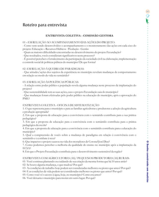 83




Roteiro para entrevista

                     ENTREVISTA COLETIVA - COMISSÃO GESTORA

01 – EM RELAÇÃO AO ACOMPANHAMENTO DAS AÇÕES DO PROJETO:
- Como vem sendo desenvolvidos o acompanhamento e o monitoramento das ações em cada eixo do
projeto: Educação – Recursos Hídricos - Produção - Gestão
- Quais as maiores dificuldades encontradas no desenvolvimento do projeto Fecundação?
- Que resultados, vocês consideram significativos neste processo?
- É possível perceber o fortalecimento da participação da sociedade civil na elaboração, implementação
e controle social de políticas púbicas do município? De que forma?

02- EM RELAÇÃO Á QUEBRA DE PARADIGMAS:
- Que atitudes/ações dos sujeitos da experiência no município revelam mudanças de comportamento
em relação ao modo de vida no semiárido?

03- EM RELAÇÃO ÀS POLÍTICAS PÚBLICAS:
- A relação entre poder público e população revela alguma mudança neste processo de implantação do
projeto?
- Que sustentabilidade tem as suas ações, caso o projeto Fecundação saia do município?
- Que mudanças foram efetivadas pelo poder público na educação do município, após a aprovação do
PME?

ENTREVISTA COLETIVA - OFICINA DE SISTEMATIZAÇÃO
1. O que representa para o município e para as famílias agricultoras e produtoras a adoção da agricultura
e produção apropriada?
2. Em que a proposta de educação para a convivência com o semiárido contribuiu para a sua prática
pedagógica?
3. Em que a proposta de educação para a convivência com o semiárido contribuiu para a prática
pedagógica da escola?
4. Em que a proposta de educação para a convivência com o semiárido contribuiu para a educação do
município?
5. Qual a compreensão de vocês sobre a mudança de paradigma em relação à convivência com o
semiárido e o combate à seca?
6. Que impactos o projeto causou na vida dos moradores de Coronel José Dias?
7. Como podemos perceber a melhoria da qualidade de ensino no município após a implantação da               O Sonho construído em mutirão
ECSA?
8. Em que o Projeto Fecundação contribuiu para o desenvolvimento sustentável da região?

ENTREVISTA COM AGRICULTORES (AS)/ PEQUENOS PRODUTORES (AS) RURAIS:
01- Você continua plantando ou cuidando de sua criação da mesma forma que há 10 anos atrás?
02- Se houve alguma mudança, o que mudou? Por quê?
03- As condições de trabalho hoje podem ser consideradas melhores ou piores que antes? Por quê?
04- E as condições de vida podem ser consideradas melhores ou piores que antes? Por quê?
05- Como você vê o acesso à água, hoje, no município? Como era antes?
06- Você deixaria o município para morar em outro lugar. Por quê?
 