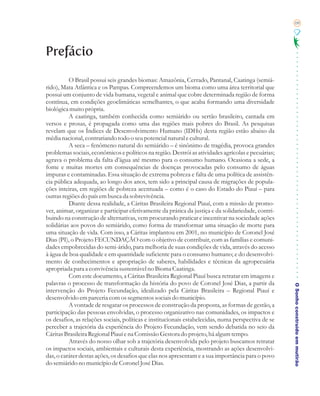 09




Prefácio

          O Brasil possui seis grandes biomas: Amazônia, Cerrado, Pantanal, Caatinga (semiá-
rido), Mata Atlântica e os Pampas. Compreendemos um bioma como uma área territorial que
possui um conjunto de vida humana, vegetal e animal que cobre determinada região de forma
contínua, em condições geoclimáticas semelhantes, o que acaba formando uma diversidade
biológica muito própria.
          A caatinga, também conhecida como semiárido ou sertão brasileiro, cantada em
versos e prosas, é propagada como uma das regiões mais pobres do Brasil. As pesquisas
revelam que os Índices de Desenvolvimento Humano (IDHs) desta região estão abaixo da
média nacional, contrariando todo o seu potencial natural e cultural.
          A seca – fenômeno natural do semiárido – é sinônimo de tragédia, provoca grandes
problemas sociais, econômicos e políticos na região. Destrói as atividades agrícolas e pecuárias;
agrava o problema da falta d’água até mesmo para o consumo humano. Ocasiona a sede, a
fome e muitas mortes em consequências de doenças provocadas pelo consumo de águas
impuras e contaminadas. Essa situação de extrema pobreza e falta de uma política de assistên-
cia pública adequada, ao longo dos anos, tem sido a principal causa de migrações de popula-
ções inteiras, em regiões de pobreza acentuada – como é o caso do Estado do Piauí – para
outras regiões do país em busca da sobrevivência.
          Diante dessa realidade, a Cáritas Brasileira Regional Piauí, com a missão de promo-
ver, animar, organizar e participar efetivamente da prática da justiça e da solidariedade, contri-
buindo na construção de alternativas, vem procurando praticar e incentivar na sociedade ações
solidárias aos povos do semiárido, como forma de transformar uma situação de morte para
uma situação de vida. Com isso, a Cáritas implantou em 2001, no município de Coronel José
Dias (PI), o Projeto FECUNDAÇÃO com o objetivo de contribuir, com as famílias e comuni-
dades empobrecidas do semi-árido, para melhoria de suas condições de vida, através do acesso
à água de boa qualidade e em quantidade suficiente para o consumo humano; e do desenvolvi-
mento de conhecimentos e apropriação de saberes, habilidades e técnicas da agropecuária
apropriada para a convivência sustentável no Bioma Caatinga.
          Com este documento, a Cáritas Brasileira Regional Piauí busca retratar em imagens e
palavras o processo de transformação da história do povo de Coronel José Dias, a partir da
                                                                                                     O Sonho construído em mutirão
intervenção do Projeto Fecundação, idealizado pela Cáritas Brasileira – Regional Piauí e
desenvolvido em parceria com os segmentos sociais do município.
          A vontade de resgatar os processos de construção da proposta, as formas de gestão, a
participação das pessoas envolvidas, o processo organizativo nas comunidades, os impactos e
os desafios, as relações sociais, políticas e institucionais estabelecidas, numa perspectiva de se
perceber a trajetória da experiência do Projeto Fecundação, vem sendo debatida no seio da
Cáritas Brasileira Regional Piauí e na Comissão Gestora do projeto, há algum tempo.
          Através do nosso olhar sob a trajetória desenvolvida pelo projeto buscamos retratar
os impactos sociais, ambientais e culturais desta experiência, mostrando as ações desenvolvi-
das, o caráter destas ações, os desafios que elas nos apresentam e a sua importância para o povo
do semiárido no município de Coronel José Dias.
 